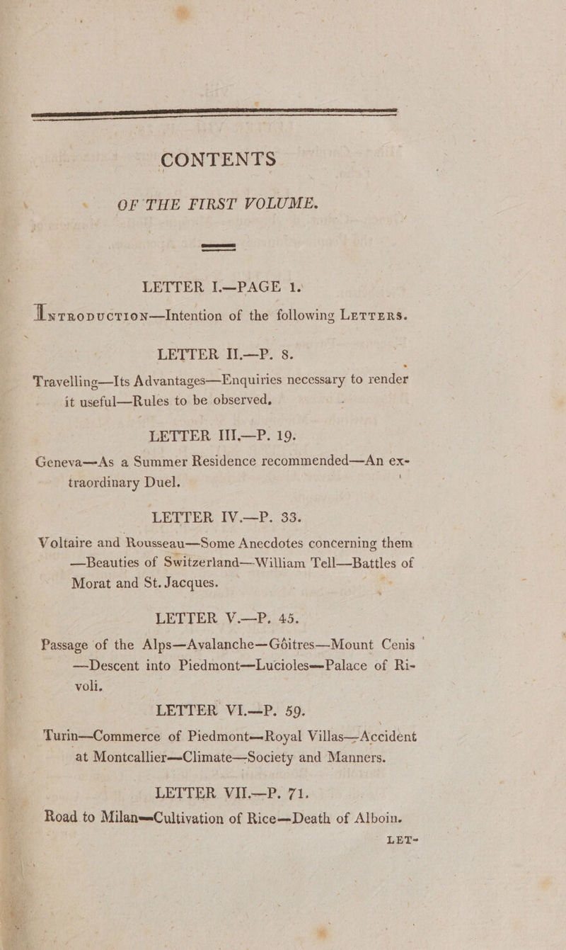 ne) CONTENTS ~ OF THE FIRST VOLUME, LETTER IL—PAGE 1. ILwrropucrion—Intention of the following LETTERS. ~‘ LETTER IL—P. 8. Travelling—lIts Advantages—Enquiries necessary to render it useful—Rules to be observed, LETTER HI, —P. 19. Geneva—As a Summer Residence recommended—An exe traordinary Duel. LETTER IV.—P. 33. Voltaire and Rousseau—Some Anecdotes concerning them —Beauties of Switzerland—William Tell—Battles of | Morat and St. Jacques. LETTER V.—P. 45 Passage of the Alps—Avalanche—Gditres—Mount Cenis © —Descent into Piedmont—Luciolese=Palace of Ri- voli. LETTER VIL—P. 59. Turin—Commerce of Piedmont—Royal Villas—Accident at Montcallier—Climate—Society and Manners. LETTER VII.—P. 71. Road to Milan=Cultivation of Rice—Death of Alboin.