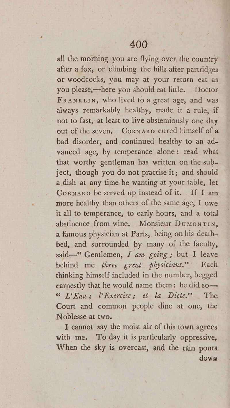 400%. © all the morning you are flying over the country after a fox, or climbing the hills after partridges or woodcocks, you may at your return eat as you please,—here you should eat little. Doctor FRANKLIN, who lived to a great age, and was always remarkably healthy, made it a rule, if out of the seven. Cornaro cured himself of a bad disorder, and continued healthy to an ad- vanced age, by temperance alone: read what that worthy gentleman has written on the sub- a dish at any time be wanting at your table, let Coxnaro be served up instead of it. If I am more healthy than others of the same age, I owe it all to temperance, to early hours, and a total abstinence from wine. Monsieur DumonTin, a famous physician at Paris, being on his death- bed, and surrounded by many of the faculty, said— Gentlemen, J am going; but I leave behind me ¢hree great physiccans.’? Each thinking himself included in the number, begged earnestly that he would name them: he did so— “ [?Eau; Exercise; et la Diete.”? | The Court and common people dine at one, the Noblesse at two. I cannot say the moist air of this town agrees with me. To day it is particularly oppressive, When the sky is overcast, and the rain pours. dowr