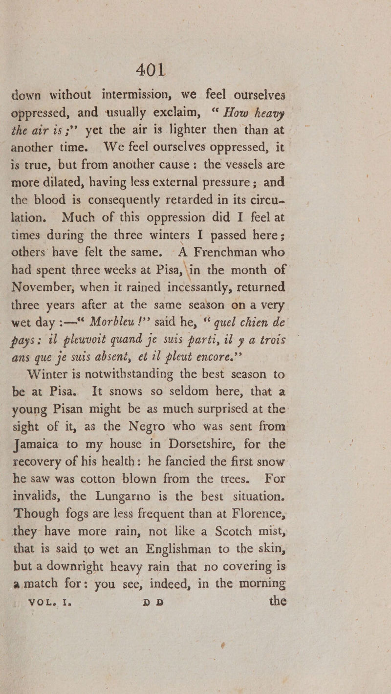 down without intermission, we feel ourselves oppressed, and usually exclaim, “ How heavy the air is ;’’? yet the air is lighter then than at another time. We feel ourselves oppressed, it is true, but from another cause: the vessels are more dilated, having less external pressure; and the blood is consequently retarded in its circu- lation. Much of this oppression did I feel at times during the three winters I passed here; others have felt the same. A Frenchman who had spent three weeks at Pisa,\in the month of November, when it ratned incessantly, returned three years after at the same season on a very wet day :—** Morbleu !” said he, “ quel chien de pays: il pleuvoit quand je suis parti, il y a trois ans que je surs absent, et il pleut encore.”’ Winter is notwithstanding the best season to be at Pisa. It snows so seldom here, that a young Pisan might be as much surprised at the sight of it, as the Negro who was sent from Jamaica to my house in Dorsetshire, for the recovery of his health: he fancied the first snow he saw was cotton blown from the trees. For invalids, the Lungarno is the best situation. Though fogs are less frequent than at Florence, they have more rain, not like a Scotch mist, that is said to wet an Englishman to the skin, but a downright heavy rain that no covering is a match for: you see, indeed, in the morning VOL. I. DD the