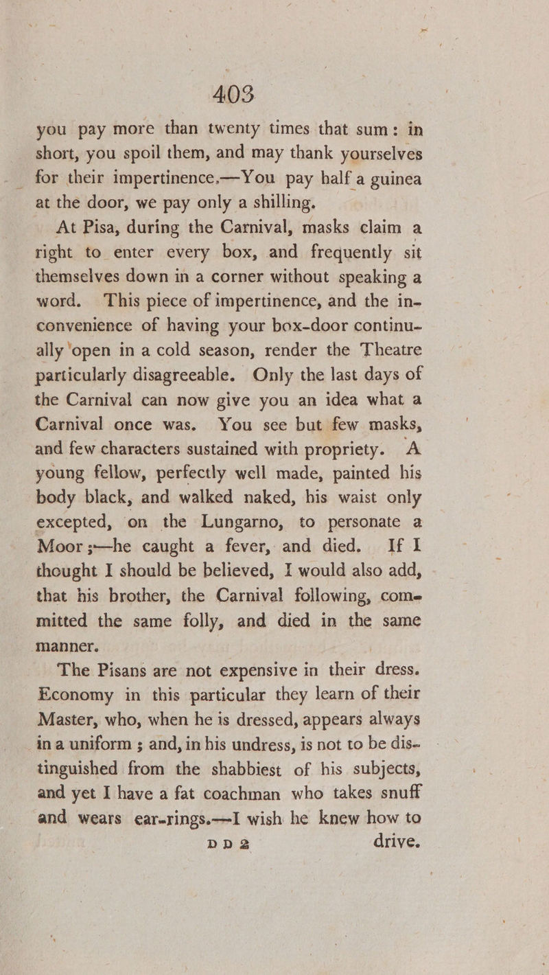 you pay more than twenty times that sum: in short, you spoil them, and may thank yourselves for their impertinence.—You pay half a guinea at the door, we pay only a shilling. At Pisa, during the Carnival, masks claim a right to enter every box, and frequently sit themselves down in a corner without speaking a word. This piece of impertinence, and the in- convenience of having your box-door continu- ally ‘open in a cold season, render the Theatre particularly disagreeable. Only the last days of the Carnival can now give you an idea what a Carnival once was. You see but few masks, and few characters sustained with propriety. A young fellow, perfectly well made, painted his body black, and walked naked, his waist only excepted, on the Lungarno, to personate a Moor ;~—he caught a fever, and died. If I thought I should be believed, I would also add, that his brother, the Carnival following, come mitted the same folly, and died in the same manner. ) The Pisans are not expensive in their dress. Economy in this particular they learn of their Master, who, when he is dressed, appears always in a uniform ; and, in his undress, is not to be dis- tinguished from the shabbiest of his subjects, and yet I have a fat coachman who takes snuff and wears ear-rings.—I wish he knew how to DDS drive.