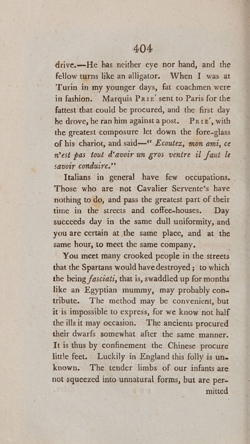drive.—He has neither eye nor hand, and the fellow turns like an alligator. When I was at Turin in my younger days, fat coachmen were in fashion. Marquis Prix’ sent to Paris for the fattest that could be procured, and the first day he drove, he ran him againsta post. Prrez’, with the greatest composure let down the fore-glass of his chariot, and said— Ecoutez, mon ami, ce nest pas tout d’avowr un gros ventre il bide ho le savoir condutre.”’ ‘Italians in general have few occupations. . Those who are not Cavalier Servente’s have nothing to do, and pass the greatest part of their time in the streets and coffee-houses. Day succeeds day in the same dull uniformity, and you are certain at the same place, and at the same hour, to meet the same company. | You meet many crooked people in the streets that the Spartans would have destroyed ; to which the being fasczatz, that is, swaddled up for months like an Egyptian mummy, may probably con- tribute. The method may be convenient, but itis impossible to express, for we know not half the ills it may occasion. The ancients procured their dwarfs somewhat after the same manner. It is thus by confinement the Chinese procure little feet. Luckily in England this folly is un. known. The tender limbs of our infants are not squeezed into unnatural forms, but are per- mitted