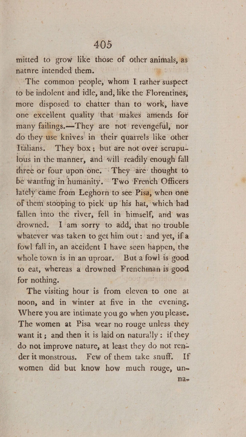 mitted to grow like those of other aninals; -natnre intended them. # The common people, whom I rather suspect to be indolent and idle, and, like the Florentinés, more disposed to chatter than to work, have one excellent quality ‘that makes amiends for many failings. —They are not revengeful, nor do they use knives: in their quarrels like other Italians. They box; but are not over scrupu- lous i in the manner, and will. readily enough fall three or four ‘upon one. - ‘They ‘are: thought to be wanting in ‘humanity. ° Two French Officers Yately’came from Leghorn to see Pisa, when one of them’ stooping to pick up ‘his hat, which had fallen into the river, fell in himself, and was drowned. I am sorry to add, that no trouble whatever was taken to get him out: and yet, ifa fowl fallin, an aceident I have seen happen, the whole town is in an uproar. But a fowl is good to eat, whereas a drowned Frenchman is good for nothing. a The visiting hour is from eleven to one at noon, and in winter at five in the evening, Where you are intimate you go when you please. The women at Pisa wear no rouge unless they want it; and then it is laid on naturally: if they do not improve nature, at least they do not ren- der it monstrous. Few of them take snuff. If women did but know how much rouge, un- Nae