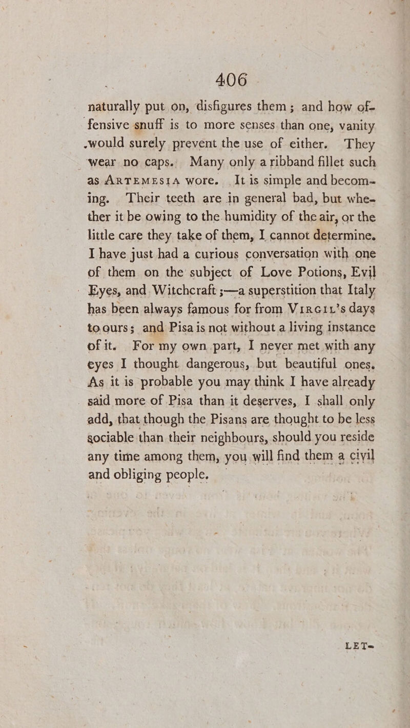 naturally put on, disfigures them; and how of- fensive snuff is to more senses than one, vanity -would surely prevent the use of either. They ‘wear no caps. Many only aribband fillet such as ARTEMESIA wore. It is simple and becom- ing. Their teeth are in general bad, but whe- ther it be owing to the humidity of the air, or the little care they take of them, I cannot determine. I have just had a curious conversation with one of them on the subject of Love Potions, Evil - Eyes, and Witchcraft ;—a superstition that Italy has been always famous for from VircGix’s days toours; and Pisa is not without a living instance of it. For my own.part, I never met with any eyes I thought dangerous, but beautiful ones. As it is probable you may think I have already _ said more of Pisa than it deserves, I shall only add, that though the Pisans are thought to be less sociable than their neighbours, should you reside any time among them, you will find them a ciyil and obliging people, — LET~