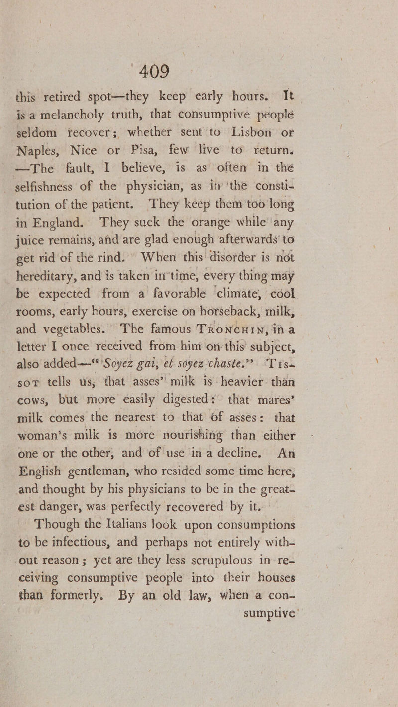 this retired spot—they keep early hours. It is a melancholy truth, that consumptive people seldom recover; whether sent to Lisbon’ or Naples, Nice or Pisa, few live to return. —The fault, I believe, is as often in the selfishness of the physician, as in’'the consti- tution of the patient. They keep them too long in England. They suck the orange while ‘any juice remains, and are glad enough ihcsgpinie to get rid of the rind.) When this’ disorder is hereditary, and is taken in’time, every menue may be expected from a favorable climate, cool rooms, early hours, exercise on horseback, milk, and vegetables. The famous TRoNcuHIN, in a letter I once received from him’ on: this’ subject, also added—* 'Soyez gat, et soyez chaste.” Trss sor tells us, that asses” milk is heavier than cows, but more easily digested: that mares’ milk comes the nearest to that of asses: that woman’s milk is more nourishing than either one or the other, and of use in a decline. An English gentleman, who resided some time here, and thought by his physicians to be in the great- est danger, was perfectly recovered by it. Though the Italians look upon consumptions to be infectious, and perhaps not entirely with- out reason; yet are they less scrupulous in re- ceiving consumptive people into their houses than formerly. By an old Jaw, when a con- sumptive