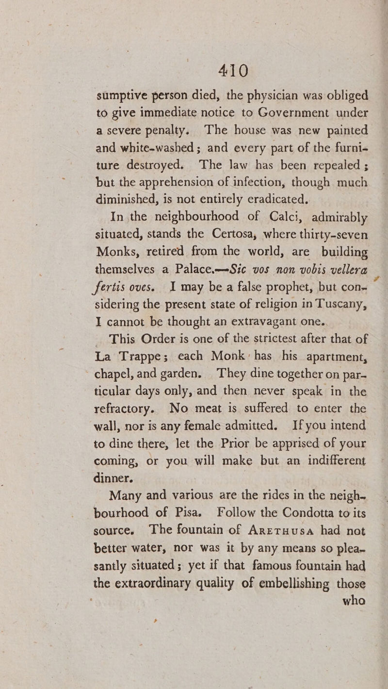 sumptive person died, the physician was obliged to give immediate notice to Government under a severe penalty. The house was new painted and white-washed ; and every part of the furni- ture destroyed. The law has been repealed ; but the apprehension of infection, though much diminished, is not entirely eradicated. In the neighbourhood of Calci, admirably situated, stands the Certosa, where thirty-seven Monks, retired from the world, are building themselves a Palace.—-Sic vos non vobis vellera fertis oves. I may be a false prophet, but con- sidering the present state of religion in Tuscany, I cannot be thought an extravagant one. _ This Order is one of the strictest after that of La Trappe; each Monk: has his apartment, chapel, and garden. They dine together on par- ticular days only, and then never speak in the refractory. No meat is suffered to enter the wall, nor is any female admitted. Ifyou intend to dine there, let the Prior be apprised of your coming, or you will make but an indifferent dinner. | Many and various are the rides in the neigh. bourhood of Pisa. Follow the Condotta to its source. The fountain of Aretuusa had not better water, nor was it by any means so plea. santly situated; yet if that famous fountain had the extraordinary quality of embellishing those who