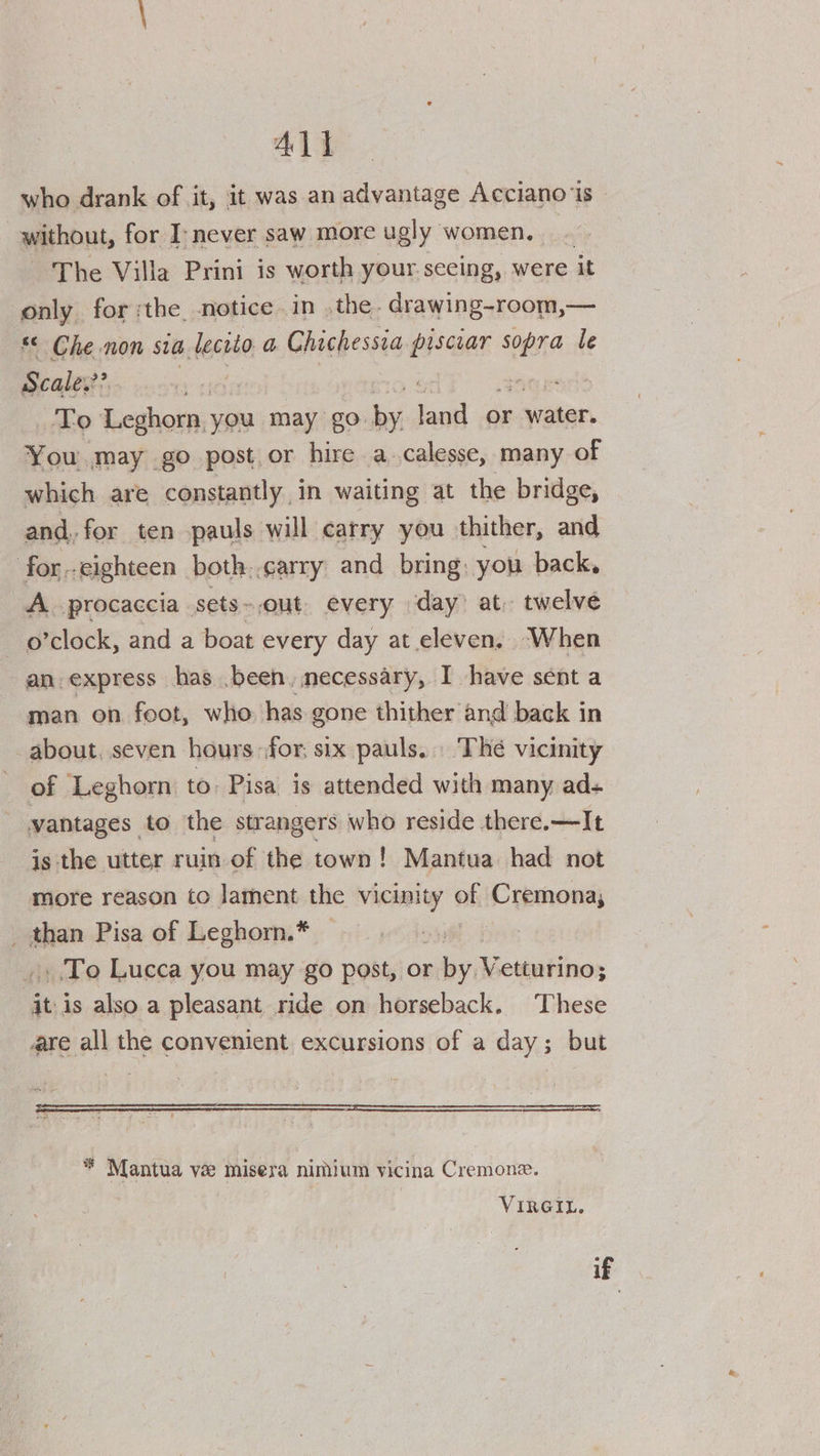Al] who drank of it, it was an advantage Acciano‘is- without, for I-never saw more ugly women, _. The Villa Prini is worth your seeing, were it only for ;the notice in .the. drawing-room,— * Che non sia lecrto a Chichessia piscear nei le Scale.?? <7 To Leghorn, you may go. hy, lash or water. You may go post.or hire a.calesse, many of which are constantly in waiting at the bridge, and, for ten pauls will carry you thither, and for.-eighteen both..carry and bring, you back, A. procaccia sets ~out every day) at. twelve o’clock, and a boat every day at eleven. When an express has .been, necessary, I have sent a man on feot, who has gone thither and back in about, seven hours for; six pauls... The vicinity of Leghorn to: Pisa is attended with many ad+ vantages to the strangers who reside there.—It is the utter ruin of the town! Mantua. had not more reason to lament the syed off Cremona; ’ shan Pisa of Leghorn.* To Lucca you may go post, or hey setgaNinon ‘itis also a pleasant ride on horseback. These are all the convenient excursions of a day; but * Mantua ve misera nimium vicina Cremone. VIRGIL. if