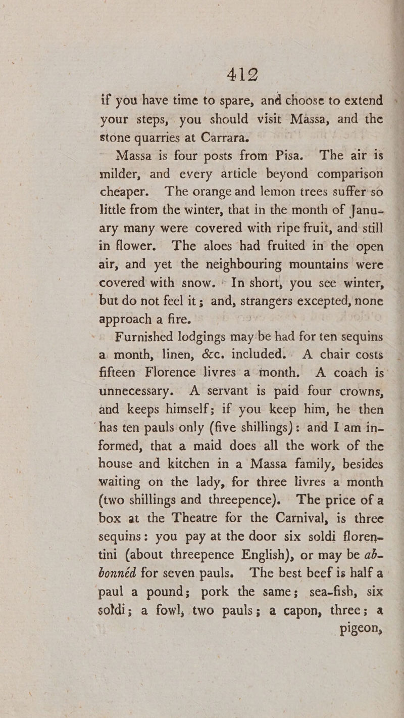 4192 if you have time to spare, and choose to extend « your steps, you should visit Massa, and the stone quarries at Carrara. | Massa is four posts from Pisa. The air is milder, and every article beyond comparison cheaper. The orange and lemon trees suffer'so little from the winter, that in the month of Janu- ary many were covered with ripe fruit, and still in flower. The aloes had fruited in the open air, and yet the neighbouring mountains were covered with snow. © In short, you see winter, but do not feel it; and, strangers excepted, none approach a fire. , Furnished lodgings maybe had for ten sequins a month, linen, &amp;c. included. A chair costs. fifteen Florence livres a month. A coach is’ unnecessary. A servant is paid four crowns, and keeps himself; if you keep him, he then ‘has ten pauls only (five shillings): and I am in- formed, that a maid does all the work of the house and kitchen in a Massa family, besides waiting on the lady, for three livres a month (two shillings and threepence). The price of a box at the Theatre for the Carnival, is three sequins: you pay at the door six soldi floren- tini (about threepence English), or may be ab- bonnéd for seven pauls. The best beef is half a paul a pound; pork the same; sea-fish, six soldi; a fowl, two pauls; a capon, three; a pigeon,