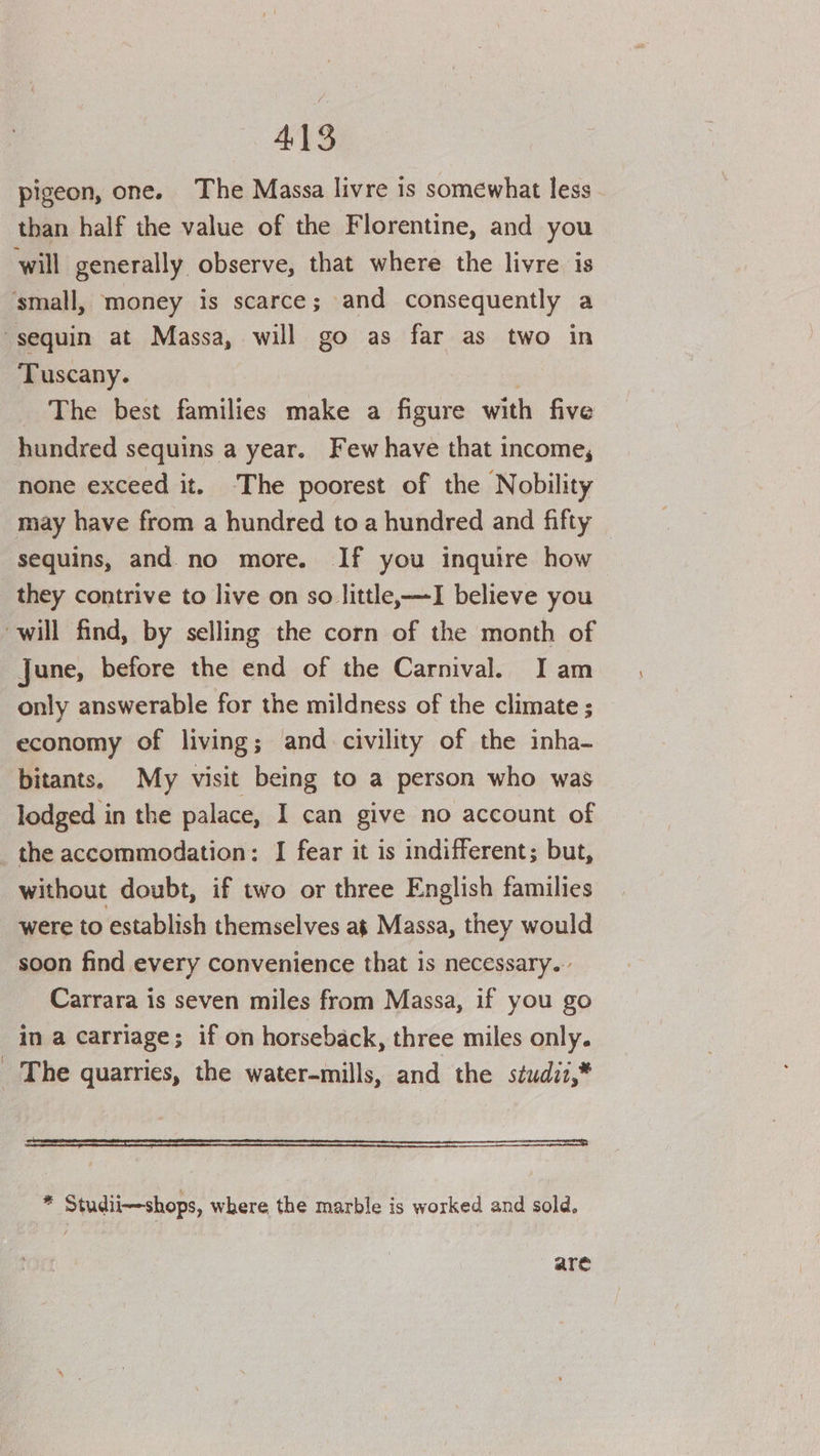 pigeon, one. The Massa livre is somewhat less than half the value of the Florentine, and you will generally observe, that where the livre is ‘small, money is scarce; and consequently a sequin at Massa, will go as far as two in Tuscany. : The best families make a figure with five hundred sequins a year. Few have that income, none exceed it. The poorest of the Nobility may have from a hundred to a hundred and fifty sequins, and. no more. If you inquire how they contrive to live on so little,—I believe you will find, by selling the corn of the month of June, before the end of the Carnival. I am only answerable for the mildness of the climate ; economy of living; and civility of the inha- bitants, My visit being to a person who was lodged in the palace, I can give no account of _ the accommodation: I fear it is indifferent; but, without doubt, if two or three English families were to establish themselves at Massa, they would soon find every convenience that is necessary... Carrara is seven miles from Massa, if you go in a carriage; if on horseback, three miles only. _ The quarries, the water-mills, and the studii,* SS ee SSS SS SS 2 Studii—shops, where the marble is worked and sold. are