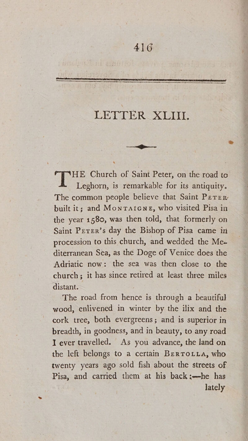 LETTER XLII. . HE Church of Saint Peter, on the road to Leghorn, is remarkable for its antiquity. The common people believe that Saint Perer built it; and MonTAatcGNne, who visited Pisa in the year 1580, was then told, that formerly on Saint Perer’s day the Bishop of Pisa came in procession to this church, and wedded the Me diterranean Sea, as the Doge of Venice does the Adriatic now: the sea was then close to the church; it has since retired at least three miles distant. The road from hentes is through a beautiful wood, enlivened in winter by the ilix and the cork tree, both evergreens; and is superior in breadth, in goodness, and in beauty, to any road I ever travelled. As you advance, the land on the left belongs to a certain BerToLLa, who twenty years ago sold fish about the streets of te and carried them at his back:—he has lately