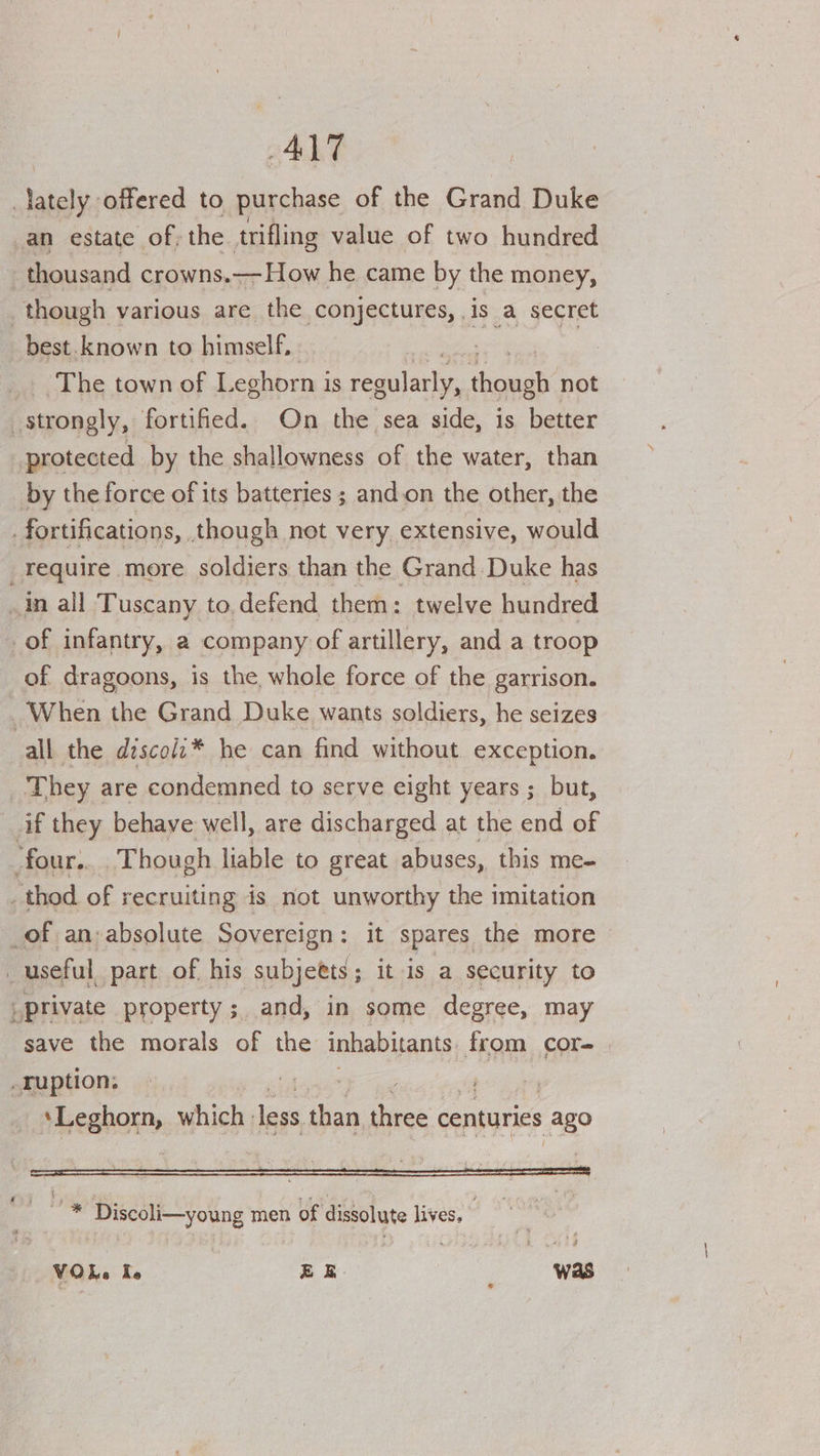 | a offered to purchase of the Grand Duke an estate of; the trifling value of two hundred thousand crowns.— How he came by the money, though various are the conjectures, is a secret best. known to himself, 7 The town of Leghorn is regularly, ‘howab not strongly, fortified. On the sea side, is better protected by the shallowness of the water, than by the force of its batteries ; and.on the other, the fortifications, though not very extensive, would require more soldiers than the Grand Duke has An all Tuscany to.defend them: twelve hundred of infantry, a company of artillery, and a troop of dragoons, is the, whole force of the garrison. When the Grand Duke wants soldiers, he seizes all the dzscolz* he can find without exception. They are condemned to serve eight years ; but, if they behave well, are discharged at the end of four. ‘Though liable to great abuses, this me- _ thod of recruiting is not unworthy the imitation _of an;absolute Sovereign: it spares the more _ useful, part of his subjetts; it is a security to _private property; and, in some degree, may save the morals of the inhabitants. from cor- | ruption: | | ‘Leghorn, which: less than, fee centuries ago oe Discoli—young men of dissolute lives. vO Le Te EE was