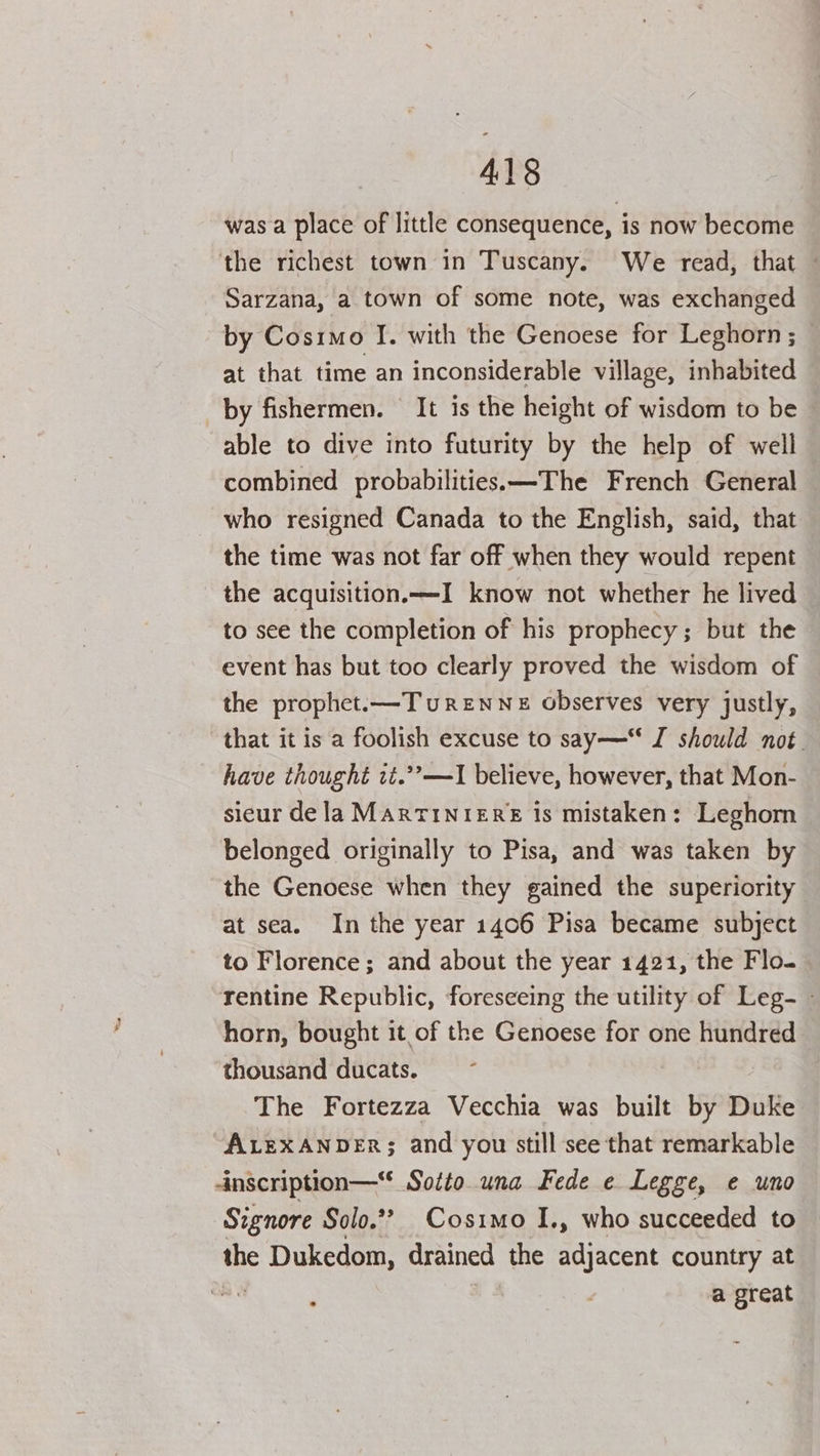 was a place of little consequence, is now become the richest town in Tuscany. We read, that - Sarzana, a town of some note, was exchanged by Cosimo I. with the Genoese for Leghorn ; at that time an inconsiderable village, inhabited by fishermen. It is the height of wisdom to be able to dive into futurity by the help of well combined probabilities. ——-The French General who resigned Canada to the English, said, that the time was not far off when they would repent the acquisition.—I know not whether he lived to see the completion of his prophecy; but the event has but too clearly proved the wisdom of the prophet.—Turenne observes very justly, — that it is a foolish excuse to say— I should not. have thought zt.””—I believe, however, that Mon- sieur de la MarTINIERE is mistaken: Leghorn belonged originally to Pisa, and was taken by the Genoese when they gained the superiority at sea. In the year 1406 Pisa became subject to Florence ; and about the year 1421, the Flo. Tentine Republic, foreseeing the utility of Leg- - horn, bought it of the Genoese for one hundred thousand ducats. The Fortezza Vecchia was built by Duke ALEXANDER; and you still see that remarkable -inscription— Sotto una Fede e Legge, e uno Signore Solo.”? Cosimo I., who succeeded to the Dukedom, drained the adjacent country at me | a great