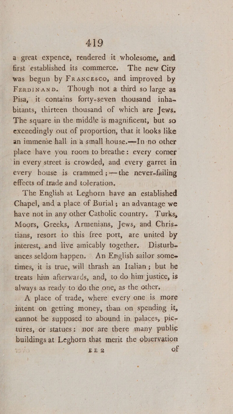 a great expence, rendered it wholesome, and first ‘established its commerce. The new City was begun by Francesco, and improved by Frrpinanpb. Though not a third so large as Pisa, it contains forty-seven thousand inha- bitants, thirteen thousand of which are Jews. The square in the middle is magnificent, but so exceedingly out of proportion, that it looks like an immense hall in a small house.—In-no other place have you room to breathe: every corner in every street is crowded, and every garret in every house is. crammed ;—the never-failing effects of trade and toleration. The English at Leghorn have an established Chapel, and a place of Burial; an advantage we have not in any other Catholic country. Turks, Moors, Greeks, Armenians, Jews, and Chris- tians, resort to this free port, are united by interest, and live amicably together.. Disturb- ances seldom happen. An English sailor somes times, it is true, will thrash an Italian; but he treats him afterwards, and, to do him justice, is always as ready to do the one, as the other. A place of trade, where every one is more jntent on getting money, than on spending it, cannot be supposed to abound in, palaces, pic- ~ tures, or statues: nor are there many public buildings at Leghorn that merit the observation wv EE 2 of