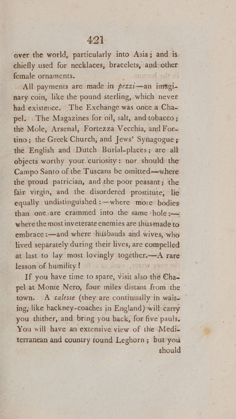 4291. over the world, particularly into Asia; and-is. chiefly used for necklaces, bracelets, ath ‘other female ornaments. dt at All payments are made-in pezzi-—an init nary coin, like the pound sterling, which never had existence. The Exchange was once a Cha- pel. The Magazines for oil, salt, andstobacco ; the Mole, Arsenal, Fortezza Vecchia, and For- tino; the Greek Church, and Jews’ Synagogue ; the. English and Dutch Burial-places;: are alk objects worthy your curiosity: nor, should: the Campo Santo of the Tuscans be omitted—where the proud patrician, andthe poor peasant; the fair virgin, and the disordered prostitute; © lie equally » undistinguished :—where more: bodies than. one,are crammed into the same «hole ~~ where the most inveterate enemies are thusmade to embrace :—and where husbands and wives, who lived separately during their lives, are compelled at last to lay most lovingly togéthen=—A rare lesson of humility ! ie, Few yanY If you have time to spare, visit alse the Cha- pel at Monte Nero, four miles distant from the © town. A calesse (they are continually in wait. ing, like hackney-coaches in England) will carry you thither, and bring you back, for five pauls. You will have an extensive view of the .Medi- terranean and country round Leghorn; but you should