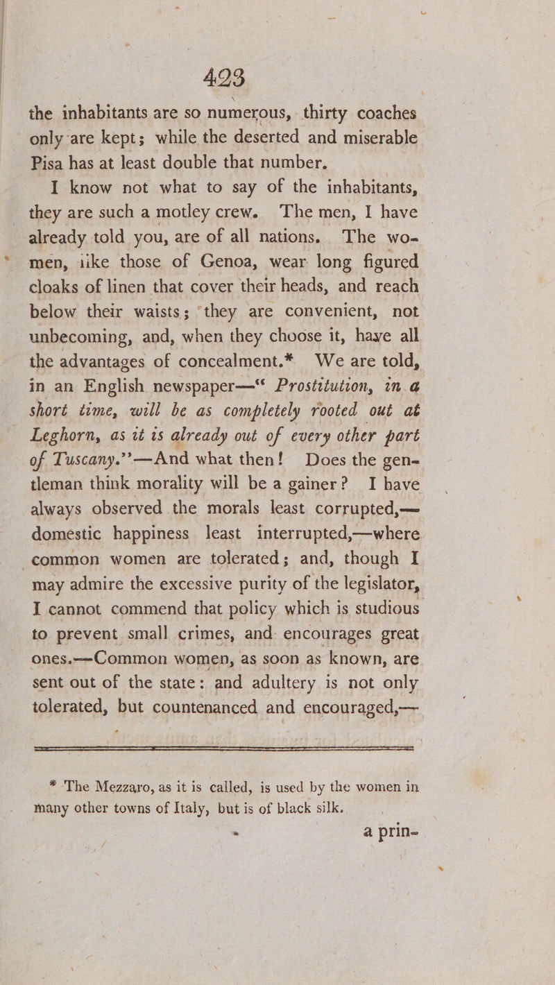 the inhabitants are so numerous, thirty coaches only are kept; while the deserted and miserable Pisa has at least double that number. I know not what to say of the inhabitants, they are such a motley crew. The men, I have — already told you, are of all nations. The wo- men, iike those of Genoa, wear long figured cloaks of linen that cover their heads, and reach below their waists; ‘they are convenient, not unbecoming, and, when they choose it, haye all the advantages of concealment.* We are told, in an English newspaper—“ Prostituiion, in @ shoré time, will be as completely rooted out at Leghorn, as it is already out of every other part of Tuscany.’’—And what then! Does the gen- tleman think morality will be a gainer? I have always observed the morals least corrupted,— domestic happiness least interrupted,—where ‘common women are tolerated; and, though I may admire the excessive purity of the legislator, I cannot commend that policy which is studious to prevent small crimes, and: encourages great ones.—-Common women, as soon as known, are. sent out of the state: and adultery is not only tolerated, but countenanced and encouraged,— * The Mezzaro, as it is called, is used by the women in many other towns of Italy, but is of black silk. . a prin-