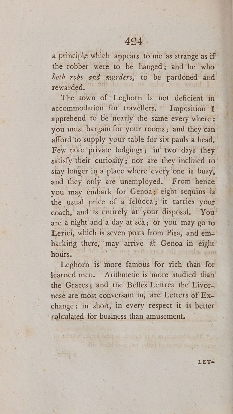 ADA. a principle which appears to me as strange as if the robber were to be hanged; and he who both robs and murders, to be pardoned his rewarded. | The town’ of Leghorn is not deficient in accommodation for travellers. ‘ Imposition I apprehend to be nearly the same every where : you must bargain for your rooms; and they can afford ‘to supply your table for six pauls a head. Few take’ private lodgings ; ‘in two days they satisfy their curiosity; nor ‘are they inclined to” stay longer i ina place where every. one is busy, and they only are unemployed. From hence you may embark for Genoa; eight sequins is the usual price of a -félucca 5 ‘It Carries your coach, and “is entirely | at’ your disposal. “You' are a night and a day at sea; or you may go to Lerici, which is seven posts from ‘Pisa, and em- barking ‘there, ” may arrive at gc CERNE in sree hours. © | ae SOT Leghorn is more famous for rich than for learned men. Arithmetic is ‘more studied than the Graces; and the Belles‘Lettres the’ Livor~ nese are most conversant in; are Letters of Exu change: in short, in every respect it is better calculated for business than amusement. _ LET@