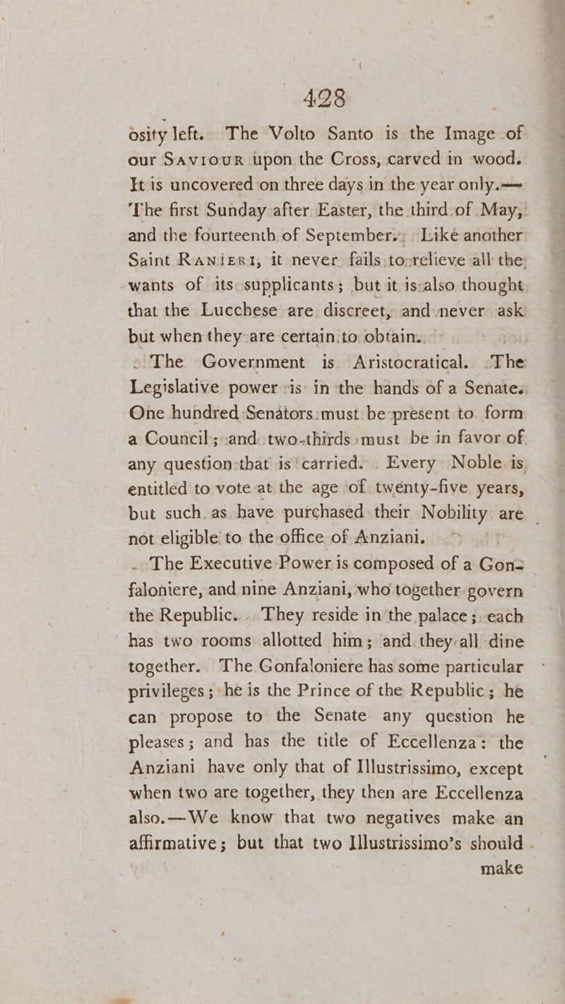 sity left. The Volto Santo is the Image of our Saviour upon the Cross, carved in wood. It is uncovered on three days in the year only.— ‘The first Sunday after Easter, the third of May, and the fourteenth of September.; . Like another Saint RANigR1, it never. fails .to»relieve all the: wants of its supplicants; but it is-also. thought that the Lucchese are discreet, and never ask but when they-are certain.to obtain.» 3 ~The Government is Aristocratical. The Legislative power is in the hands of a Senates One hundred Senators:must be-present to form a Council; and two-thirds :must be in favor of. any question:that is ‘carried. . Every Noble is entitled to vote atthe age ‘of. twenty-five years, but such. as have purchased | their Nokihiey are _ not eligible’ to the office of Anziani. | . The Executive Power is composed of a Gon= faloniere, and nine Anziani, who together govern the Republic... They reside in the palace ; each _ has two rooms allotted him; and. they-all dine together. The Gonfaloniere has some particular privileges ; ‘he is the Prince of the Republic; he can propose to the Senate any question he pleases; and has the title of Eccellenza: the Anziani have only that of Illustrissimo, except when two are together, they then are Eccellenza also.— We know that two negatives make an alanaallis but that two Illustrissimo’s should make