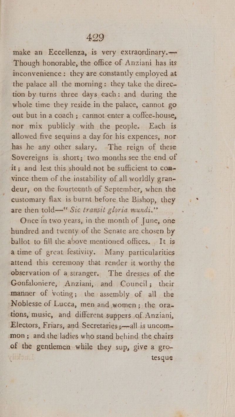 make an Eccellenza, is very extraordinary.—=- Though honorable, the office of Anziani has its inconvenience: they are constantly employed at the palace all the morning: they take the direc- tion by turns three days each: and during the whole time they reside in the palace, cannot go out but in a coach ; cannot enter a coffee-house, nor mix publicly with the people. Each is allowed five sequins a day for his expences, nor has he any other salary. .The reign of these Sovereigns is short; two months see the end of it; and lest this should not be sufficient to coa- vince them of the instability of all worldly gran- deur, on the fourteenth of September, when the customary flax is burnt before the Bishop, they are then told— Sze transit gloria mundi.”’ Once in two years, in the month of June, one hundred and twenty of the Senate are chosen by ballot to fill the above mentioned offices. It is atime of great festivity. Many particularities attend this ceremony that render it worthy the ‘observation of a stranger. The dresses of the Gonfaloniere, Anziani, and Council; their Manner of Voting; the assembly of all the Noblesse of Lucca, men and women; the ora- tions, music, and different suppers ,of, Anziani, Electors, Friars, and Secretari¢s.;—~all.is uncom- mon; and the ladies who stand behind the chairs of the gentlemen while they sup, give a gro- § - tesque
