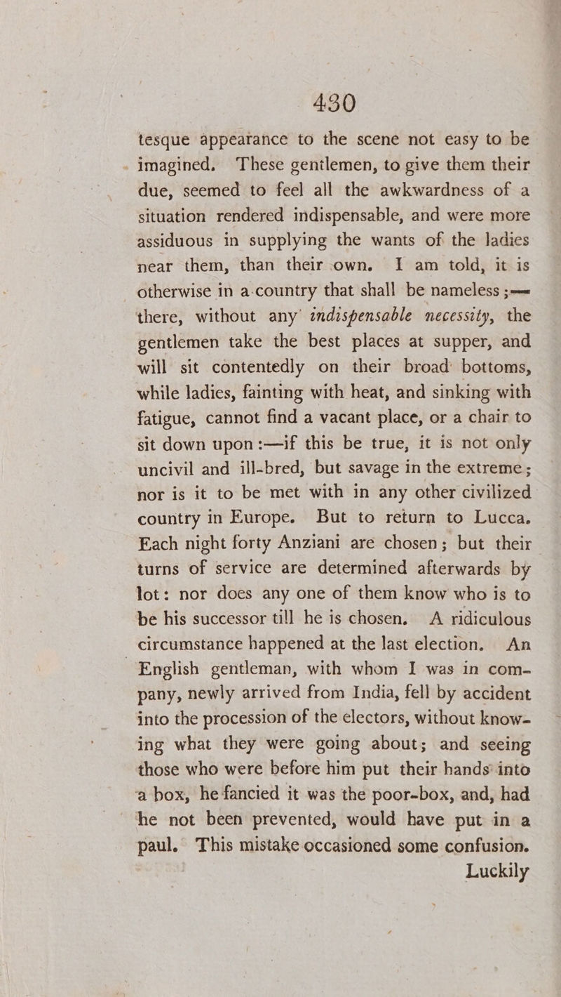 tesque appearance to the scene not easy to be - imagined. These gentlemen, to give them their due, seemed to feel all the awkwardness of a situation rendered indispensable, and were more assiduous in supplying the wants of the ladies near them, than their own. I am told, it is otherwise in a-country that shall be nameless ;— there, without any’ indispensable necessity, the gentlemen take the best places at supper, and will sit contentedly on their broad’ bottoms, while ladies, fainting with heat, and sinking with fatigue, cannot find a vacant place, or a chair to sit down upon :—if this be true, it is not only uncivil and ill-bred, but savage in the extreme; nor is it to be met with in any other civilized country in Europe. But to return to Lucca. Each night forty Anziani are chosen; but their turns of service are determined afterwards by lot: nor does any one of them know who is to be his successor til] he is chosen. A ridiculous circumstance happened at the last election. An English gentleman, with whom I was in com- pany, newly arrived from India, fell by accident into the procession of the electors, without know- ing what they were going about; and seeing those who were before him put their hands’ into a box, he fancied it was the poor-box, and, had he not been prevented, would have put in a paul. This mistake occasioned some confusion. Luckily