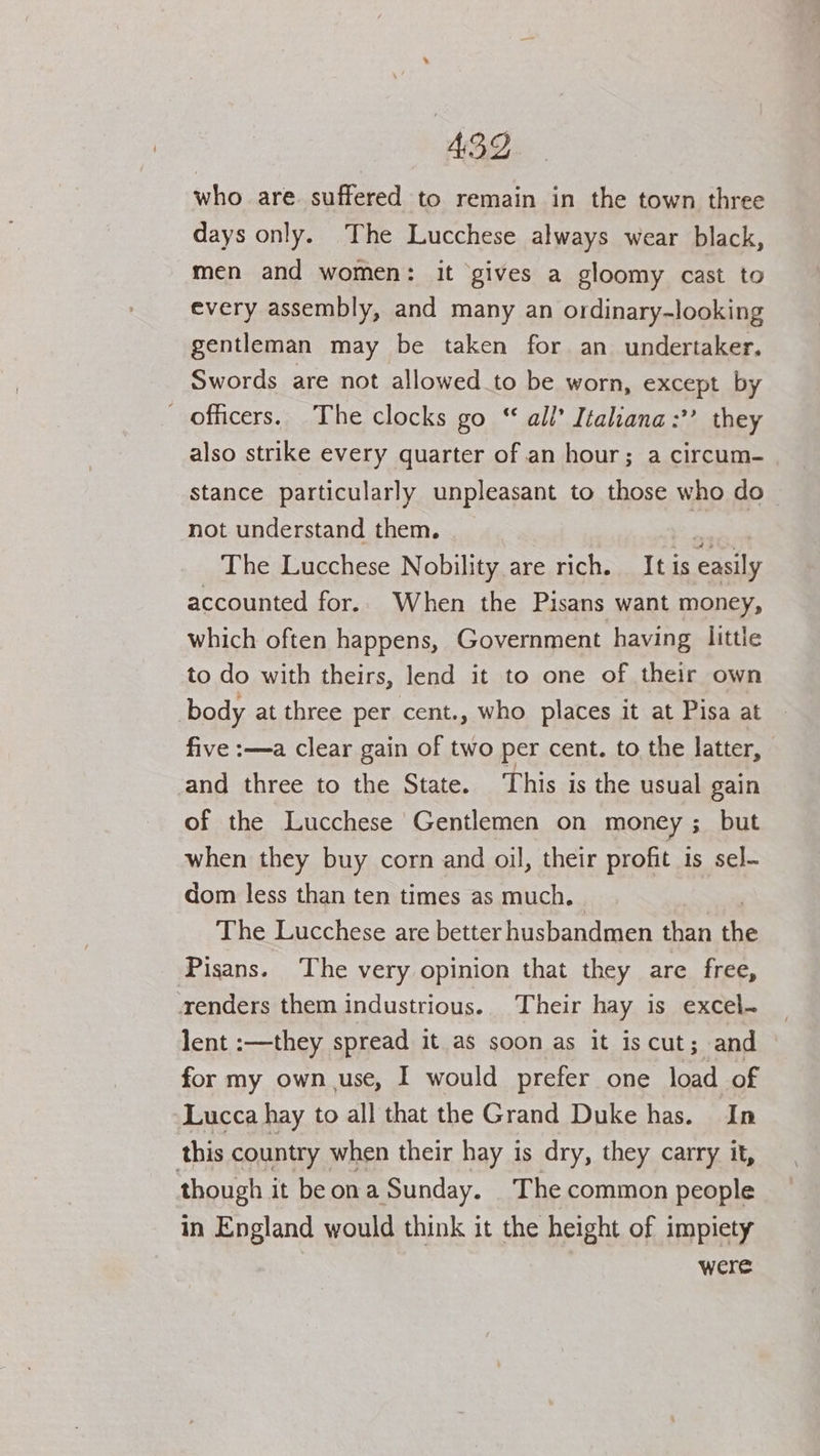 43D who are. suffered to remain in the town three days only. The Lucchese always wear black, men and women: it gives a gloomy cast to every assembly, and many an ordinary-looking gentleman may be taken for an undertaker. Swords are not allowed to be worn, except by officers. The clocks go “ all’ Italiana:’’ they also strike every quarter of an hour; a circum- stance particularly unpleasant to those who do- not understand them. ) ae The Lucchese Nobility are rich. It is easily accounted for.. When the Pisans want money, which often happens, Government having little to do with theirs, lend it to one of their own body at three per cent., who places it at Pisa at five :—a clear gain of two per cent. to the latter, and three to the State. This is the usual gain of the Lucchese Gentlemen on money ; but when they buy corn and oil, their profit is sel- dom less than ten times as much. The Lucchese are better husbandmen than the Pisans. The very opinion that they are free, renders them industrious.. Their hay is excel- lent :—they spread it as soon as it is cut; and . for my own use, I would prefer one load of ‘Lucca hay to all that the Grand Duke has. In this country when their hay is dry, they carry it, though it beona Sunday. The common people in England would think it the height of impiety were