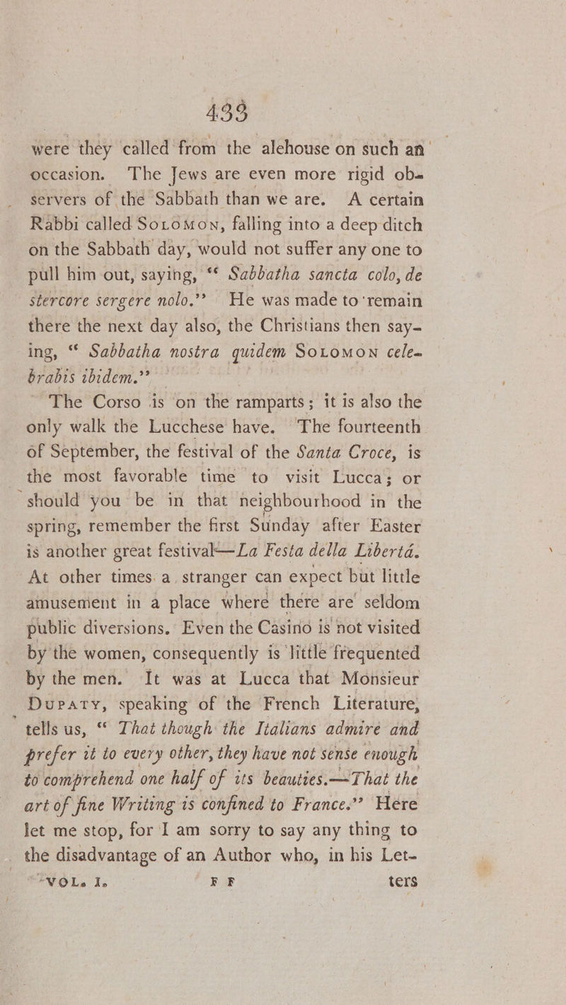were they called from the alehouse on such an occasion. The Jews are even more rigid ob- servers of the Sabbath than we are. A certain Rabbi called Soro mon, falling into a deep ditch on the Sabbath day, would not suffer any one to pull him out, saying, “ Sabdbatha sancta colo, de stercore sergere nolo.”? He was made to ‘remain there the next day also, the Christians then say- ing, “* Sabbatha nostra quidem SOLOMON Cele- brabis ibidem.” The Corso is on the ramparts; it is also the only walk the Lucchese have. ‘The fourteenth of September, the festival of the Santa Croce, is the most favorable time to visit Lucca; or should you be in that neighbourhood in the spring, remember the first Sunday after Easter is another great festival—La Festa della Liberia. At other times. a. stranger can expect but little amusement in a place where there are seldom public diversions. Even the Casino is hot visited by the women, consequently is ‘little frequented by the men. It was at Lucca that Monsieur Dupaty, speaking of the French Literature, “tells us, “ That though the Italians admire and prefer it to every other, they have not sense enough to comprehend one ha if of its beauties. —-That the art of fine Writing is confined to France’? Here Jet me stop, for I am sorry to say any thing to the disadvantage of an Author who, in his Let- tVOLa Te FF ters