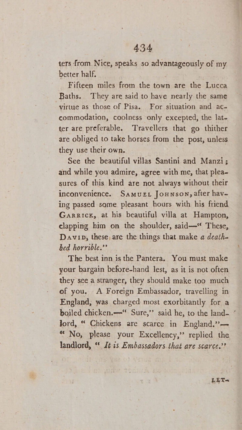 ters from Nice, speaks ih dae of my better half. Fifteen miles from the town are the Lucca Baths. They are said to have nearly the same virtue as those of Pisa. For situation and ac- commodation, coolness only excepted, the lat- ter are preferable. Travellers that go thither are obliged to take horses from the post, unless they use their own. See the beautiful villas Santini and Manzi; and while you admire, agree with me, that plea- sures of this kind are not always without their inconvenience. Samus Jounson, after hav- ing passed some pleasant hours with his friend Garrick, at his beautiful villa at Hampton, clapping him on the shoulder, said—“ These, Davip, these, are the things that make a death- bed horrible.’ The best inn is the Pantera. You must make your bargain before-hand lest, as it is not often they see a stranger, they should make too much of you. A Foreign Embassador, travelling in England, was charged most exorbitantly for a boiled chicken.—-“ Sure,’’ said he, to the land- ° _ lord, “ Chickens are scarce in England.”— ** No, please your Excellency,’’ replied the landlord, “* fé 7s Embassadors.that are scarce.’? LET=