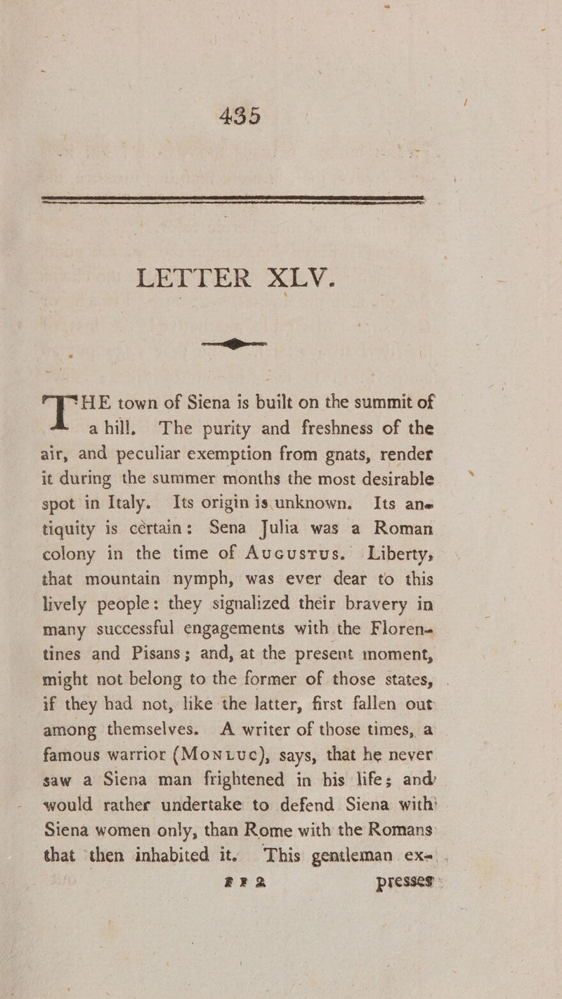 LETTER XLV. 2 Fk aitt ‘HE town of Siena is built on the summit of a hill, The purity and freshness of the air, and peculiar exemption from gnats, render it during the summer months the most desirable spot in Italy. Its origin is unknown. Its ane tiquity is cértain: Sena Julia was a Roman colony in the time of Aucustus. Liberty, that mountain nymph, was ever dear to this lively people: they signalized their bravery in many successful engagements with the Floren tines and Pisans; and, at the present inoment, might not belong to the former of those states, if they had not, like the latter, first fallen out among themselves. A writer of those times, a famous warrior (Monive), says, that he never saw a Siena man frightened in bis life; and’ would rather undertake to defend Siena with’ Siena women only, than Rome with the Romans that then inhabited it. This gentleman ex- . | BR 2 presseg :