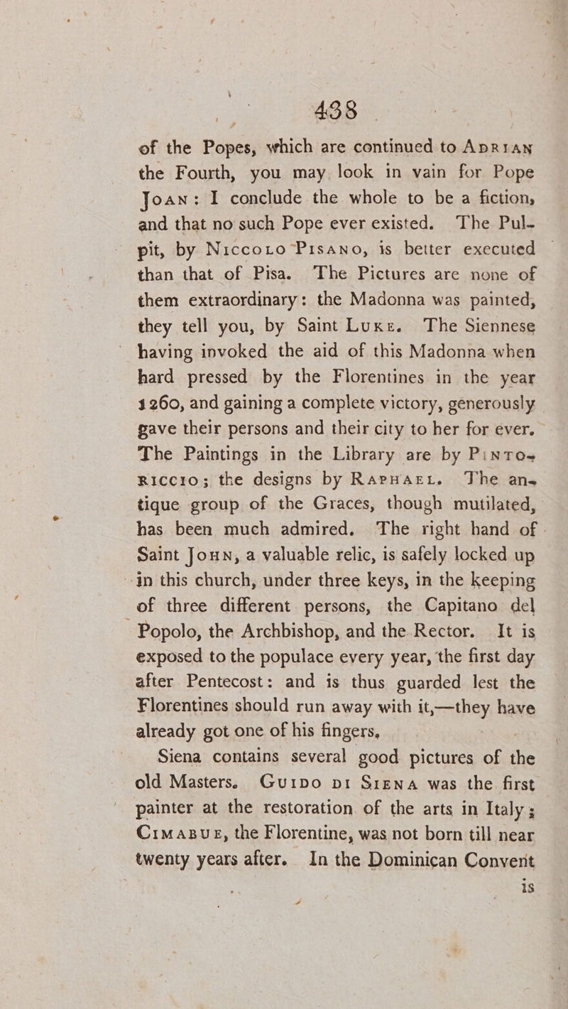 of the Popes, which are continued to ApR1an the Fourth, you may look in vain for Pope Joan: I conclude the whole to be a fiction, and that no such Pope ever existed. The Pul- pit, by Niccoto Pisano, is better executed | than that of Pisa. The Pictures are none of them extraordinary: the Madonna was painted, they tell you, by Saint Luxe. The Siennese ~ having invoked the aid of this Madonna when hard pressed by the Florentines in the year 1260, and gaining a complete victory, generously gave their persons and their city to her for ever. The Paintings in the Library are by Pintos Riccio; the designs by RarHart. The ans tique group of the Graces, though mutilated, has been much admired. The right hand of - Saint Joun, a valuable relic, is safely locked up in this church, under three keys, in the keeping of three different persons, the Capitano del ~Popolo, the Archbishop, and the Rector. It is exposed to the populace every year, the first day after Pentecost: and is thus guarded lest the Florentines should run away with it,—they have already got one of his fingers, Siena contains several good pictures of old Masters. Gurpo pi Srena was the first painter at the restoration. of the arts in Italy ; Crimasue, the Florentine, was not born till near twenty years after. In the Dominican Convent is