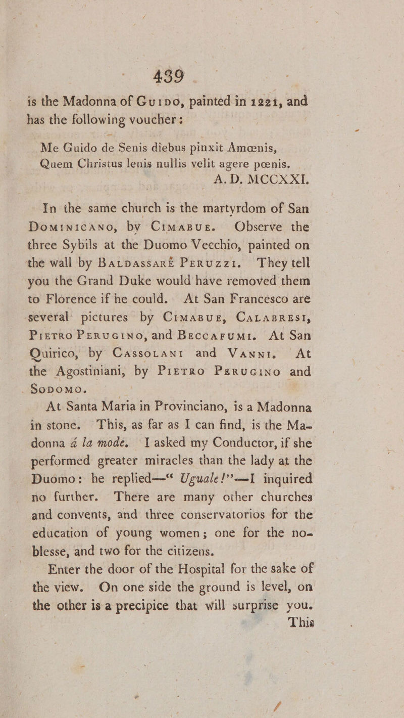 is the Madonna of Gurpo, painted in 1221, and has the following voucher : ore Me Guido de Senis diebus pinxit Amoenis, Quem Christus lenis nullis velit agere penis. | A.D. MCCXXI. In thé same church is the martyrdom of San DomINICANO, by CimasBue. Observe the three Sybils at the Duomo Vecchio, painted on the wall by BatpassarE Peruzzi. They tell you the Grand Duke would have removed them to Florence if he could. At San Francesco are ‘several’ pictures by Cimasue, Carasresi, Prerro Perucino, and Beccarumri. At San Quirico, by Cassotanr and Vanni. At the Agostiniani, by Przrro Pgrucino and _ SODOMO. At Santa Maria in Provinciano, is a Madonna in stone. This, as far as I can find, is the Ma- donna @ Ja mode, J asked my Conductor, if she performed greater miracles than the lady at the Duomo: he replied— Uguale!’?-—-I inquired no further. There are many other churches and convents, and three conservatorios for the education of young women; one for the no- blesse, and two for the citizens. Enter the door of the Hospital for the sake of the view. On one side the ground is level, on the other is a ie that will surprise you. This