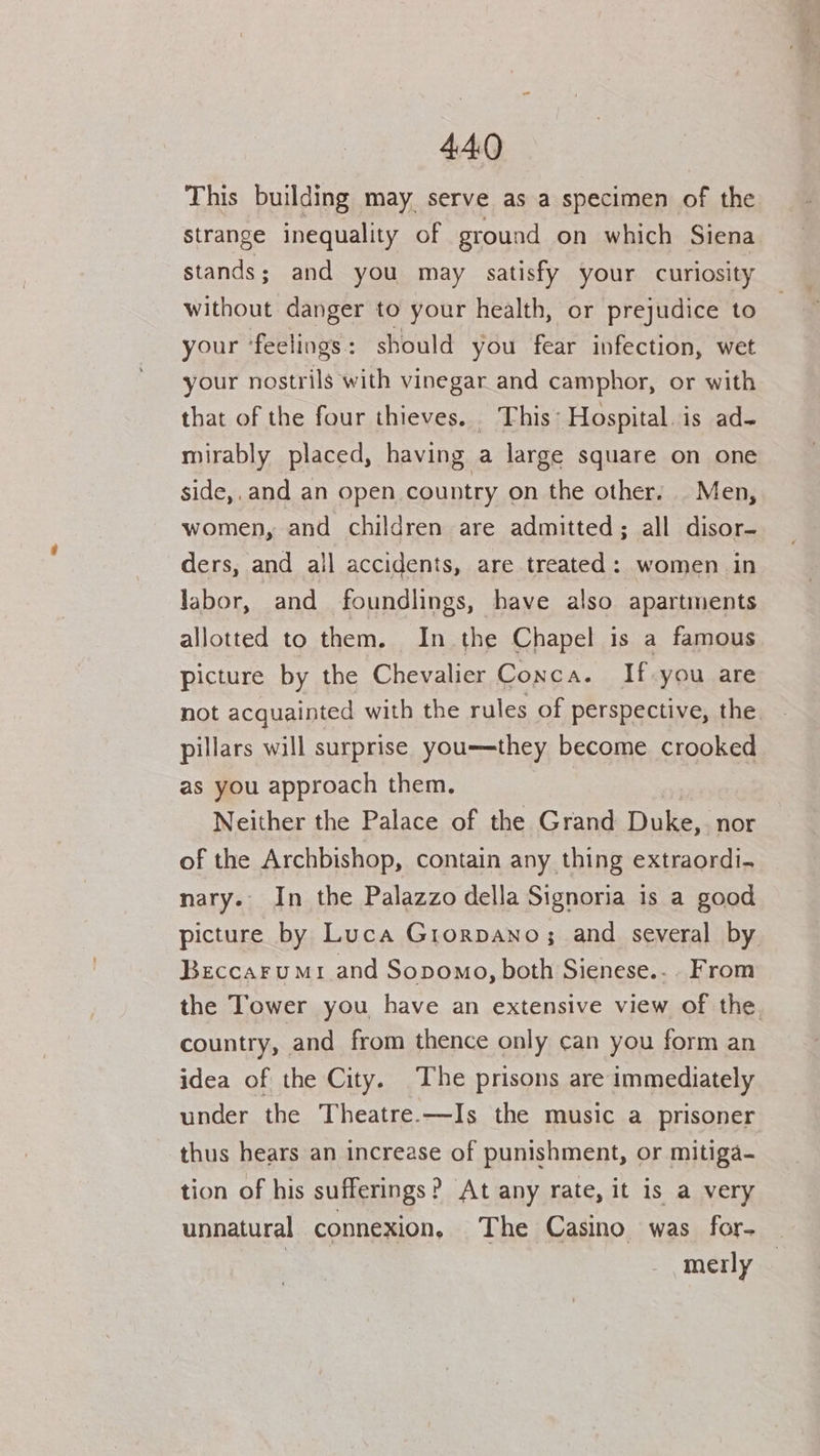 This building may serve as a specimen of the strange inequality of ground on which Siena stands; and you may satisfy your curiosity without danger to your health, or prejudice to your ‘feelings: should you fear infection, wet your nostrils with vinegar and camphor, or with that of the four thieves. This: Hospital. is ad- mirably placed, having a large square on one side,.and an open country on the other. Men, women, and children are admitted; all disor- ders, and all accidents, are treated: women in labor, and foundlings, have also apartments allotted to them. In the Chapel is a famous picture by the Chevalier Conca. If-you are not acquainted with the rules of perspective, the pillars will surprise you—they become crooked as you approach them. Neither the Palace of the Grand Duke,; nor of the Archbishop, contain any thing extraordi. nary. In the Palazzo della Signoria is a good picture by Luca Grorpano; and several by Beccarumr and Sopomo, both Sienese.-. From the Tower you have an extensive view of the. country, and from thence only can you form an idea of the City. The prisons are immediately under the Theatre.—Is the music a prisoner thus hears an increase of punishment, or mitiga- tion of his sufferings? At any rate, it is a very unnatural connexion, The Casino was for- 7 merly