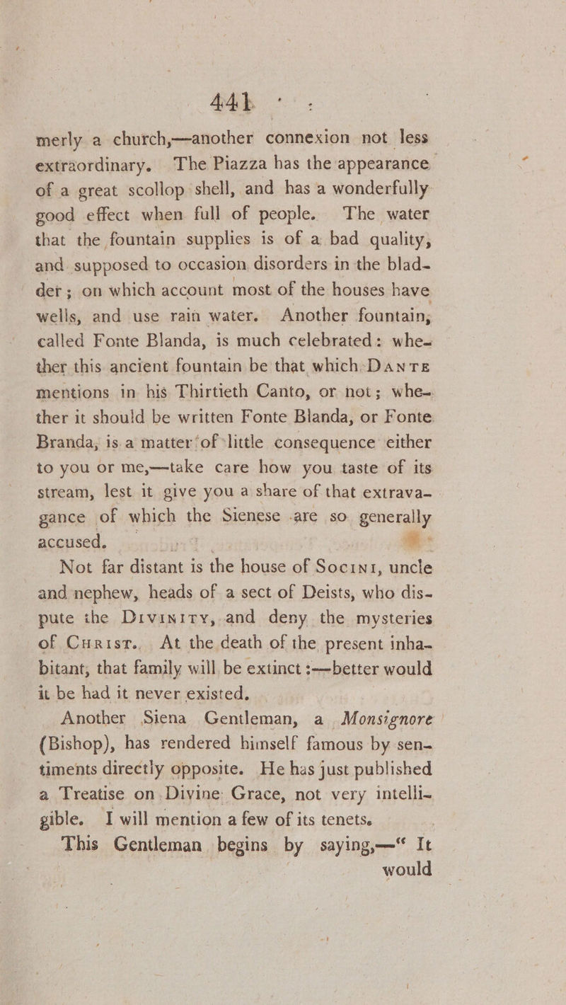 merly a church,—another connexion not less extraordinary. The Piazza has the appearance, of a great scollop shell, and has a wonderfully good effect when full of people. The water that the fountain supplies is of a bad quality, and supposed to occasion disorders in the blad- det ; on which account most of the houses have wells, and use rain water. Another fountain, called Fonte Blanda, is much celebrated: whe- ther this ancient fountain be that which:Danre mentions in his Thirtieth Canto, or not; whe- ther it should be written Fonte Blanda, or Fonte Branda, is.a matter ‘of «little consequence either to you or me,—take care how you taste of its stream, lest it give you a share of that extrava— gance of which the Sienese .are so generally accused, by: | = Not far distant is the house of Socin1, uncle and nephew, heads of a sect of Deists, who dis- pute the Divinity, and deny the mysteries of Curist., At the death of the present inha- bitant, that family will be extinct :—better would it be had it never existed, ; Another Siena Gentleman, a. Monsignore (Bishop), has rendered himself famous by sen- timents directly opposite. He has just published a Treatise on Divine: Grace, not very intelli- gible. I will mention a few of its tenets. 3 This Gentleman begins by saying, It would