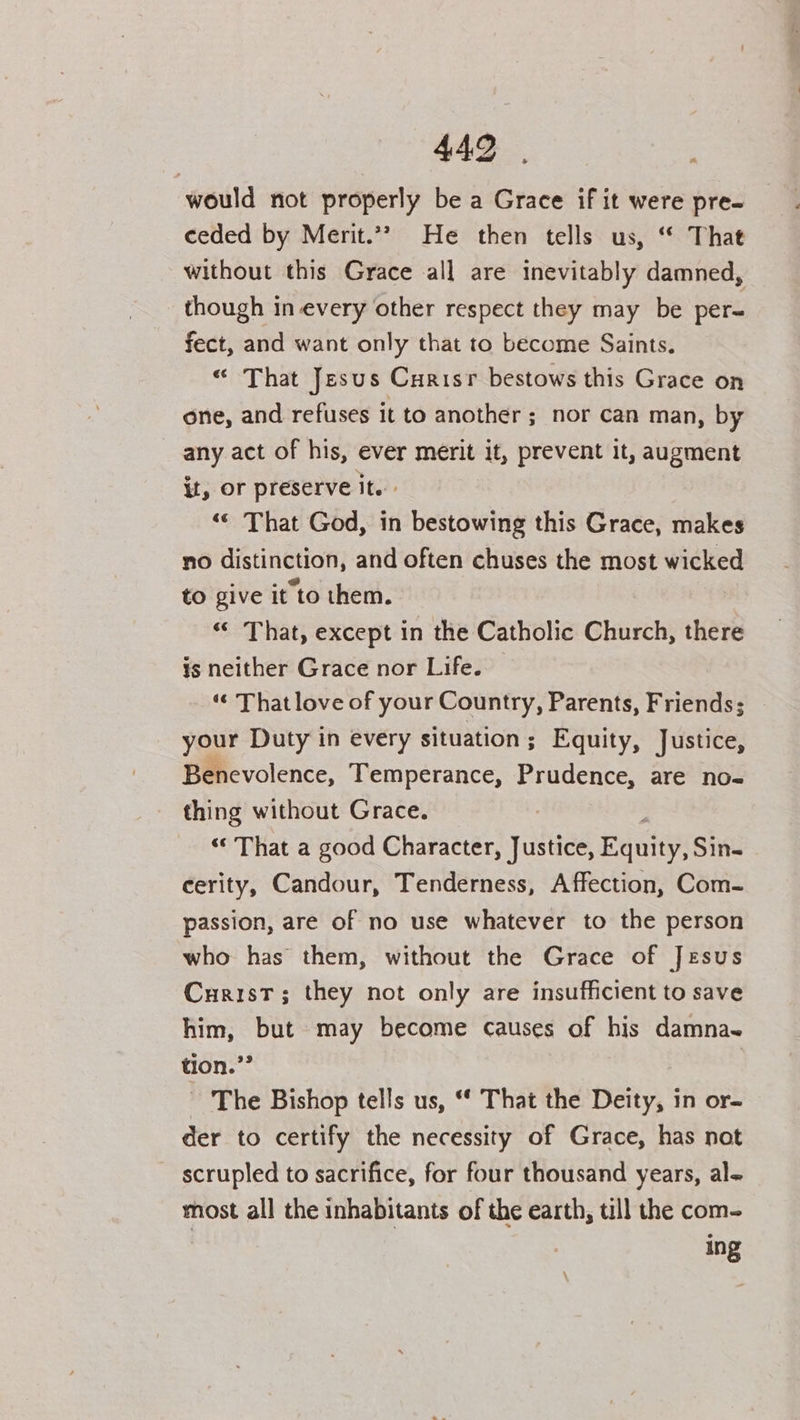 would not properly be a Grace if it were pre- ceded by Merit.*? He then tells us, “ That without this Grace all are inevitably damned, _ though in every other respect they may be per~ fect, and want only that to become Saints. “ That Jesus Curisr bestows this Grace on one, and refuses it to another; nor can man, by any act of his, ever merit it, prevent it, augment it, or preserve it. ‘< That God, in bestowing this Grace, makes no distinction, and often chuses the most wicked to give it to them. “< That, except in the Catholic Church, there is neither Grace nor Life. — “¢ That love of your Country, Parents, Friends; your Duty in every situation; Equity, Justice, Benevolence, Temperance, Seu are no- thing without Grace. “‘ That a good Character, Justice, Fuany Sins cerity, Candour, Tenderness, Affection, Com- passion, are of no use whatever to the person who has them, without the Grace of Jesus Curist; they not only are insufficient to save him, but may become causes of his damna~ tion. ne | The Bishop tells us, “* That the Deity, in or- der to certify the necessity of Grace, has not scrupled to sacrifice, for four thousand years, al- most all the inhabitants of the earth, till the com- ing