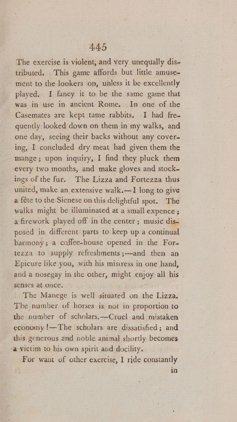 The exercise is-violent, and very unequally dis- tributed. . This game affords but little amuse- - ment to the lookers on, unless it be excellently played. I fancy it to be the same game that was in use in ancient Rome. In one of the Casemates are kept tame rabbits. I had fre- guently looked down on them in my walks, and one day, seeing their backs without any cover- ing, I concluded dry meat had given them the mange; upon inquiry, I find they pluck them every two months, and make gloves and stock- ings of the fur. The Lizza and Fortezza thus united, make an extensive walk.—I long to give a féte to the Sienese on this delightful spot. The walks might be illuminated at a small expence ; a firework played off in the center; music dis- posed in different parts to keep up a continual — harmony; a coffee-house opened in the For- tezza to supply refreshments ;—and then an Epicure like you, with his misiress in one hand, and a nosegay in the other, might enjoy all his senses at once. The Manege is well situated on the Lizza. The number of horses is not in proportion to the number of scholars.—Cruel and mistaken economy !—The scholars are dissatisfied; and this generous and noble animal shortly becomes ‘a victim to his own spirit and docility. For want of other exercise, I ride constantly in