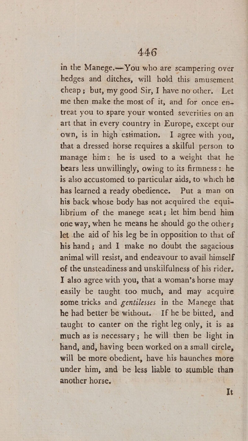 in the Manege.— You who are scampering over hedges and ditches, will hold this amusement cheap; but, my good Sir, I have no other. Let me then make the most of it, and for once en- treat you to spare your wonted severities on an art that in every country in Europe, except our own, is in high estimation. I agree with you, that a dressed horse requires a skilful person to manage him: he is used to a weight that he bears less unwillingly, owing to its firmness :. he is also accustomed to particular aids, to which he has learned a ready obedience. Put a man on his back whose body has not acquired the equi- librium of the manege seat; let him bend him — one way, when he means he should go the other; let the aid of his leg be in opposition to that of his hand; and I make no doubt the sagacious animal will resist, and endeavour to avail himself of the unsteadiness and unskilfulness of his rider. I also agree with you, that a woman’s horse may easily be taught too much, and may acquire some tricks and gentilesses in the Manege that he had better be without. If he be bitted, and taught to canter on the right leg only, it is as much as is necessary ; he will then be light in hand, and, having been worked on a small circle, will be more obedient, have his haunches more under him, and be less liable to stumble than another horse. It
