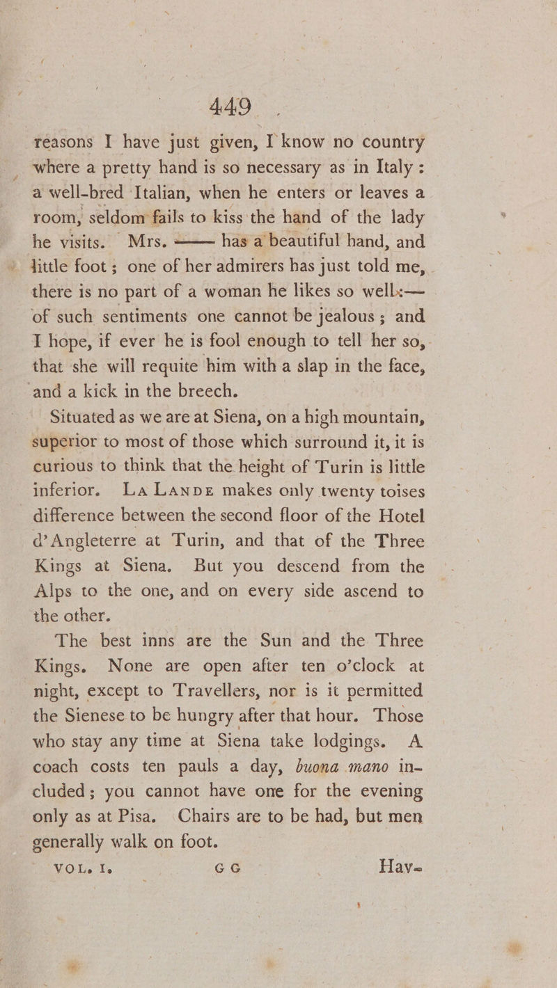 449° reasons I have just given, I know no country where a pretty hand is so necessary as in Italy : a well-bred Italian, when he enters or leaves a room, seldom fails to kiss the hand of the lady he visits. Mrs. ——— has a’beautiful hand, and » dittle foot ; one of her admirers has just told me, - there is no part of a woman he likes so well:—_ of such sentiments one cannot be jealous; and I hope, if ever he is fool enough to tell her so,. that she will requite him with a slap in the face, -and a kick in the breech. Situated as we are at Siena, on a high mountain, superior to most of those which surround it, it is curious to think that the height of Turin is little inferior. La Lanpz makes only twenty toises _ difference between the second floor of the Hotel d’Angleterre at Turin, and that of the Three Kings at Siena. But you descend from the Alps to the one, and on every side ascend to the other. The best inns are the Sun and the Three Kings. None are open after ten o’clock at night, except to Travellers, nor is it permitted the Sienese to be hungry after that hour. Those who stay any time at Siena take lodgings. A coach costs ten pauls a day, buona mano in- cluded; you cannot have one for the evening only as at Pisa. Chairs are to be had, but men generally walk on foot. VOL. I. | GG Have