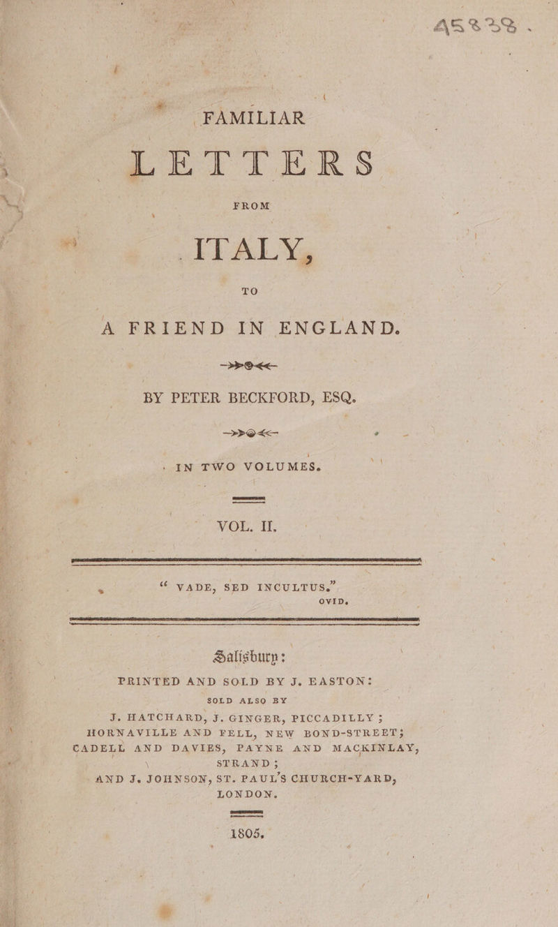 { FAMILIAR LETTERS FROM ITALY, TO A FRIEND IN ENGLAND > O<< BY PETER BECKFORD, ESQ. >>Oo<- Pn he IN TWO VOLUMES. na | VOL, I. 5 “ VADE, SED INCULTUS.” ; OVID. Salisbury : : PRINTED AND SOLD BY J. EASTON: SOLD ALSO BY J. HATCHARD, J. GINGER, PICCADILLY 3 HORNAVILLE AND FELL, NEW BOND-STREET;} CADELL AND DAVIES, PAYNE AND MACKINLAY, \ STRAND ; AND J. JOHNSON, ST. PAUL'S CHURCH-YARD, LONDON. 1805,