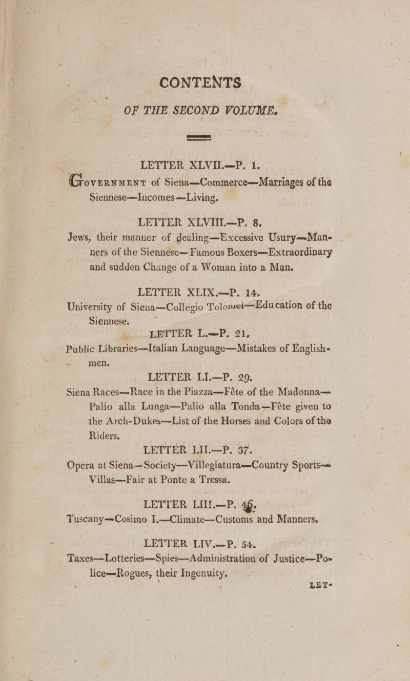 . CONTENTS op THE SECOND VOLUME. eer SS LETTER XLVII.—P. 1. _ Goveryuent of Siena—Commerce—Marriages of the Siennese—Incomes—Living. LETTER XLVIIL—P. 8. Jews, their manner of dealing—Excessive Usury—Man- | ners of the Siennese— Famous Boxers—Extraordinary and sudden Change of a Woman into a Man. “LETTER XLIX.—P. 14. University of Siena—Collegio Tolomei—Edu cation of the Siennese. LETTER L.—P. 21, Public Libraries—Italian Language—Mistakes of English- + - meh, LETTER LI.—P. 29. Siena Races—Race in the Piazza—Féte of the Madonna— Palio alla Lunga—Palio alla Tonda—Féte given to the Arch-Dukes—List of the Horses and Colors of the Riders. LETTER LII.—P. 37. Opera at Siena—Society—Villegiaturas-Country Sports—= Villas—Fair at Ponte a Tressa, LETTER LUI.—P. 4p. Tuscany—Cosimo I,—Climate—Customs and Manners. LETTER LIV.—P. 54. Taxes—Lotteries—Spies—Administration of Justice—Po- licem-Rogues, their Ingenuity. ; g LET-