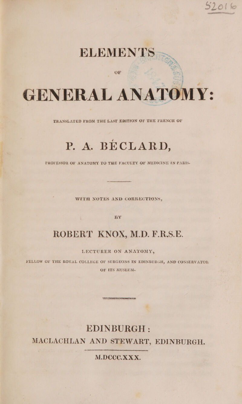 ELEMENTS ~ OF Len GENERAL ANATOMY: LRANSLATED FROM THE LAST EDITION GF THE FRENCH OF P. A. BECLARD, PROFESSOR GF ANATGMY TO THE FACULTY OF MEDICINE IN PARIS- WETH NOTES AND CORRECTIONS, BY ROBERT KNOX, M.D. F.R.S.E. LECTURER ON ANATOMY, FELLOW OF THE ROYAL COLLEGE OF SURGEONS IN EDINBURGH, AND CONSERVATOR OF ITS MUSLUM+- EDINBURGH : MACLACHLAN AND STEWART, EDINBURGH. M.DCCCO.XXX.