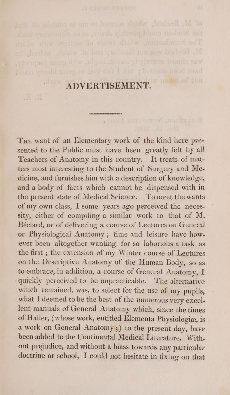 ADVERTISEMENT. Tue want of an Elementary work of the kind here pre- sented to the Public must have been greatly felt by all Teachers of Anatomy in this country. It treats of mat- ters most interesting to the Student of Surgery and Me- dicine, and furnishes him with a description of knowledge, and a body of facts which cannot be dispensed with in the present state of Medical Science. ‘To meet the wants of my own class, I some years ago perceived the neces- sity, either of compiling a similar work to that of M. Béciard, or of delivering a course of Lectures on General or Physiological Anatomy; time and leisure have how- ever been altogether wanting for so laborious a task as the first ; the extension of my Winter course of Lectures on the Descriptive Anatomy of the Human Body, so as to embrace, in addition, a course of Generai Anatomy, I quickly perceived to be impracticable. The alternative which remained, was, to select for the use of my pupils, what I deemed to be the best of the numerous very excel- lent manuals of General Anatomy which, since the times of Haller, (whose work, entitled Elementa Physiologiæ, is a work on General Anatomy ;) to the present day, have been added to the Continental Medical Literature. With- out prejudice, and without a biass towards any particular doctrine or school, I could net hesitate in fixing on that