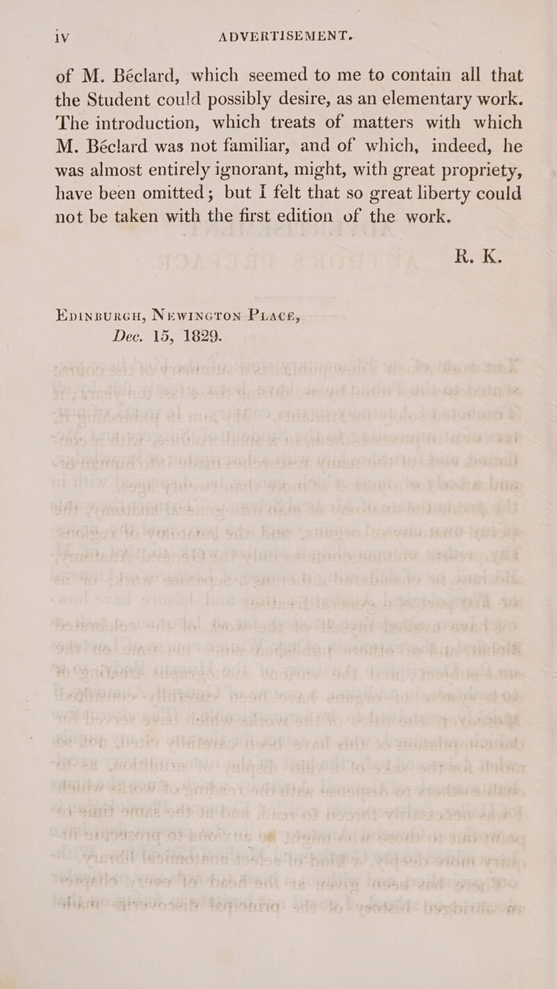 of M. Béclard, which seemed to me to contain all that the Student could possibly desire, as an elementary work. The introduction, which treats of matters with which M. Béclard was not familiar, and of which, indeed, he was almost entirely ignorant, might, with great propriety, have been omitted; but I felt that so great liberty could not be taken with the first edition of the work. R.K. Epinsurcu, Newincton PLacr, Dee. 15, 1829.