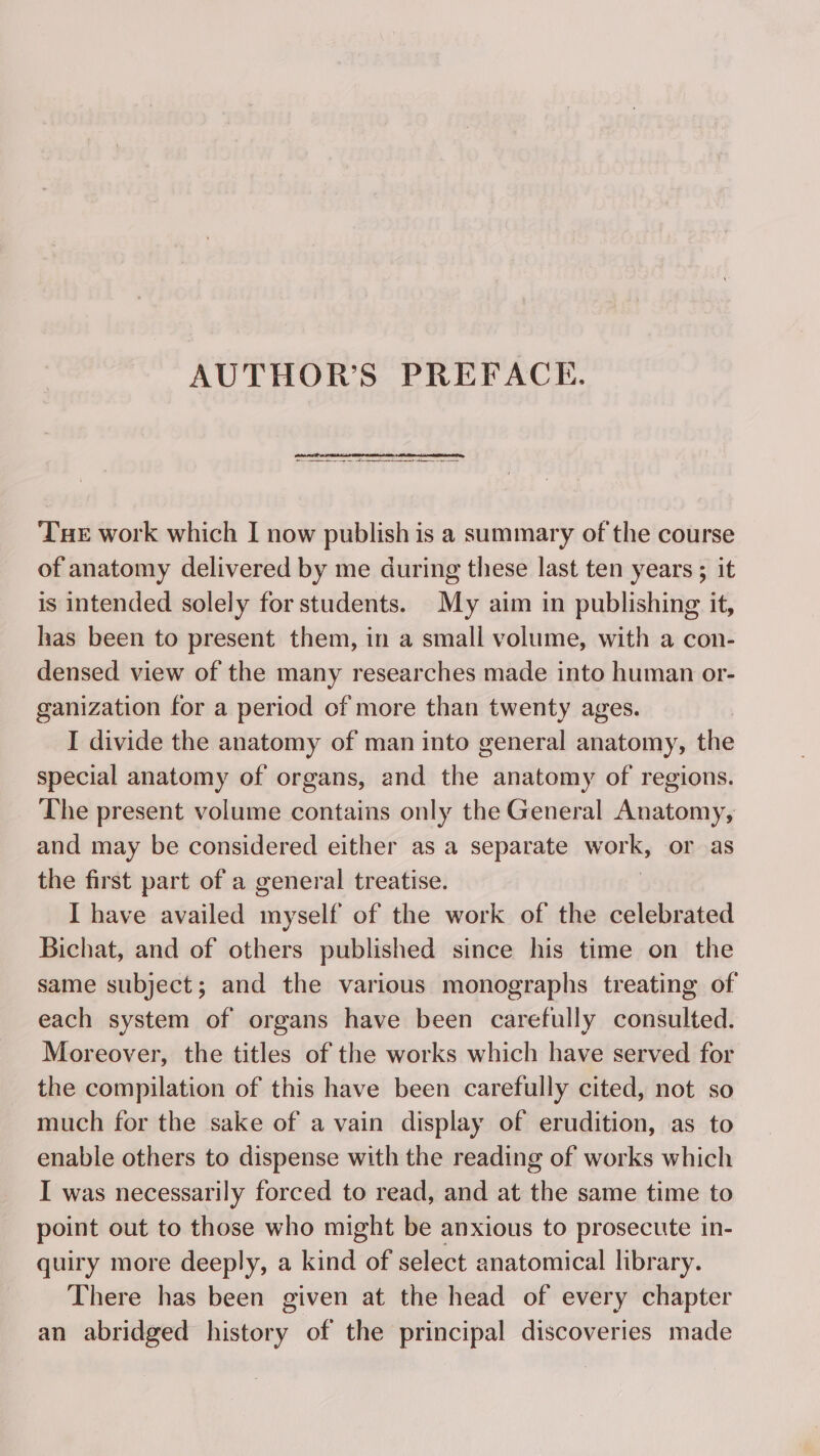 AUTHOR’S PREFACE. in a ne pe me mere Tue work which I now publish is a summary of the course of anatomy delivered by me during these last ten years ; it is intended solely for students. My aim in publishing it, has been to present them, in a small volume, with a con- densed view of the many researches made into human or- ganization for a period of more than twenty ages. I divide the anatomy of man into general anatomy, the special anatomy of organs, and the anatomy of regions. The present volume contains only the General Anatomy, and may be considered either as a separate work, or as the first part of a general treatise. I have availed myself of the work of the celebrated Bichat, and of others published since his time on the same subject; and the various monographs treating of each system of organs have been carefully consulted. Moreover, the titles of the works which have served for the compilation of this have been carefully cited, not so much for the sake of a vain display of erudition, as to enable others to dispense with the reading of works which I was necessarily forced to read, and at the same time to point out to those who might be anxious to prosecute in- quiry more deeply, a kind of select anatomical library. There has been given at the head of every chapter an abridged history of the principal discoveries made