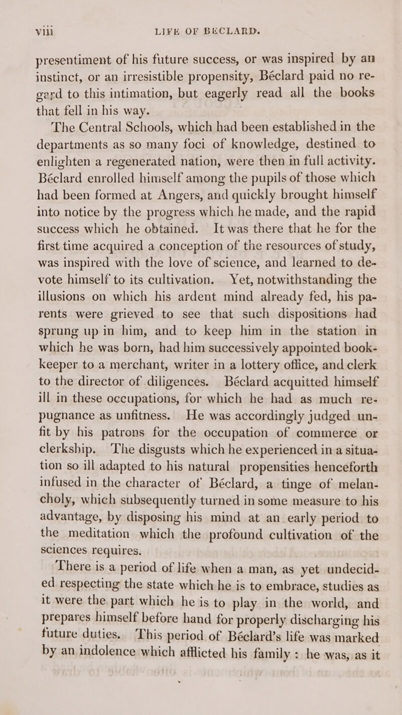 presentiment of his future success, or was inspired by an instinct, or an irresistible propensity, Béclard paid no re- gerd to this intimation, but eagerly read all the books that fell in his way. The Central Schools, which had been established in the departments as so many foci of knowledge, destined to enlighten a regenerated nation, were then in full activity. Béclard enrolled himself among the pupils of those which had been formed at Angers, and quickly brought himself into notice by the progress which he made, and the rapid success which he obtained. It was there that he for the first time acquired a conception of the resources of study, was inspired with the love of science, and learned to de- vote himself to its cultivation. Yet, notwithstanding the illusions on which his ardent mind already fed, his pa- rents were grieved to see that such dispositions had sprung up in him, and to keep him in the station in which he was born, had him successively appointed book- keeper to a merchant, writer in a lottery office, and clerk to the director of diligences. Béclard acquitted himself ill in these occupations, for which he had as much re- pugnance as unfitness. He was accordingly judged un- fit by his patrons for the occupation of commerce or clerkship. The disgusts which he experienced in a situa- tion so ill adapted to his natural propensities henceforth infused in the character of Béclard, a tinge of melan- choly, which subsequently turned in some measure to his advantage, by disposing his mind at an early period to the meditation which the profound cultivation of the sciences requires. There is a period of life when a man, as yet undecid- ed respecting the state which he is to embrace, studies as it were the part which he is to play in the world, and prepares himself before hand for properly dischar ging his future duties. This period of Béclard’s life was cael by an indolence which afflicted his family : he was, as it