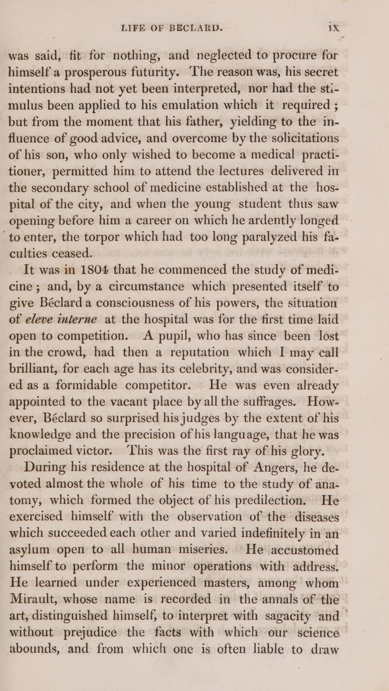 was said, fit for nothing, and neglected to procure for himself a prosperous futurity. The reason was, his secret intentions had not yet been interpreted, nor had the sti- mulus been applied to his emulation which it required ; but from the moment that his father, yielding to the in- fluence of good advice, and overcome by the solicitations of his son, who only wished to become a medical practi- tioner, permitted him to attend the lectures delivered in the secondary school of medicine established at the hos- pital of the city, and when the young student thus saw opening before him a career on which he ardently longed to enter, the torpor which had too long a his fa: culties ceased. à It was in 1804 that he commenced the study of medi- cine; and, by a circumstance which presented itself to give Béclard a consciousness of his powers, the situation — of eleve interne at the hospital was for the first time laid open to competition. A pupil, who has since been lost in the crowd, had then a reputation which I may call brilliant, for each age has its celebrity, and was consider- ed as a formidable competitor. He was even already appointed to the vacant place by all the suffrages. How- ever, Béclard so surprised his judges by the extent of his knowledge and the precision of his language, that he was proclaimed victor. ‘This was the first ray of his glory. During his residence at the hospital of Angers, he de- voted almost the whole of his time to the study of ana- tomy, which formed the object of his predilection. He exercised himself with the observation of the diseases which succeeded each other and varied indefinitely in an asylum open to all human miseries. He accustomed himself to perform the minor operations with address. He learned under experienced masters, among whom Mirault, whose name is recorded in the annals of the art, distinguished himself, to interpret with sagacity and — without prejudice the facts with which our science abounds, and from which one is often liable to draw