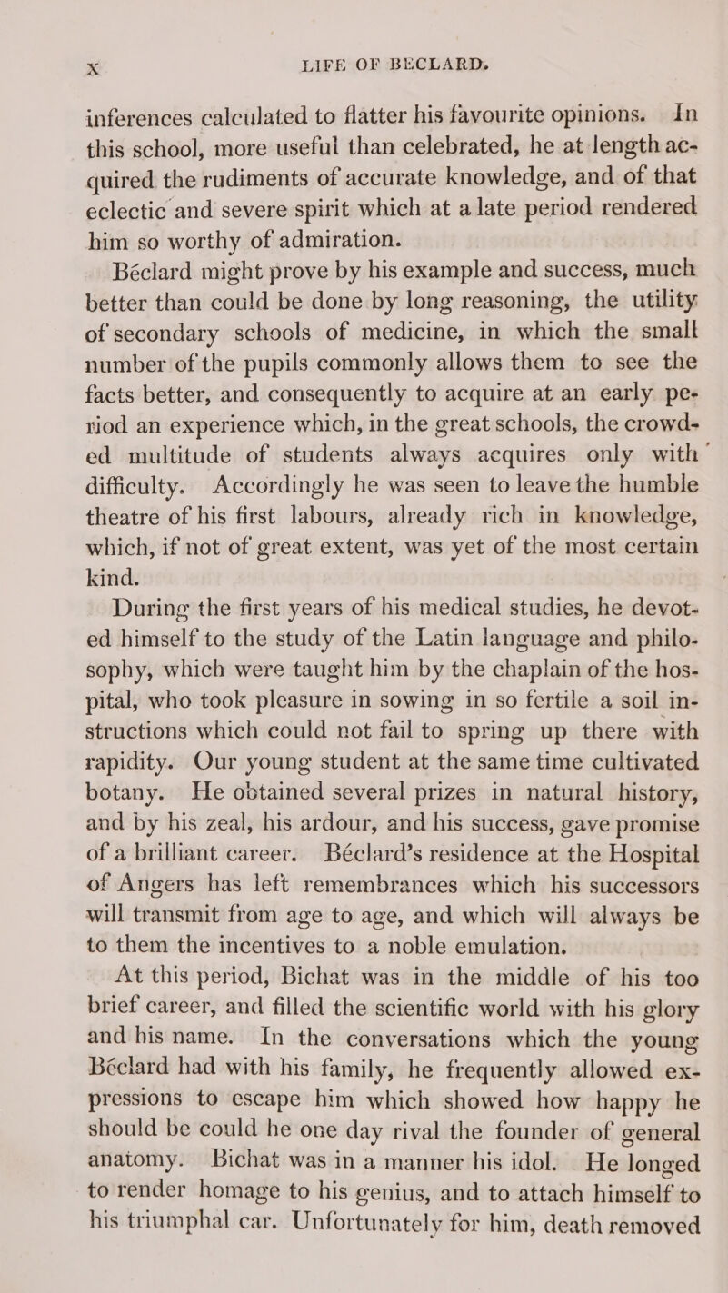 inferences calculated to flatter his favourite opinions. In this school, more useful than celebrated, he at length ac- quired the rudiments of accurate knowledge, and of that eclectic and severe spirit which at alate period rendered him so worthy of admiration. Béclard might prove by his example and success, much better than could be done by long reasoning, the utility of secondary schools of medicine, in which the small number of the pupils commonly allows them to see the facts better, and consequently to acquire at an early pe- riod an experience which, in the great schools, the crowd- ed multitude of students always acquires only with difficulty. Accordingly he was seen to leave the humble theatre of his first labours, already rich in knowledge, which, if not of great extent, was yet of the most certain kind. During the first years of his medical studies, he devot- ed himself to the study of the Latin language and philo- sophy, which were taught him by the chaplain of the hos- pital, who took pleasure in sowing in so fertile a soil in- structions which could not fail to spring up there with rapidity. Our young student at the same time cultivated botany. He obtained several prizes in natural history, and by his zeal, his ardour, and his success, gave promise of a brilliant career. Béclard’s residence at the Hospital of Angers has ieft remembrances which his successors will transmit from age to age, and which will always be to them the incentives to a noble emulation. At this period, Bichat was in the middle of his too brief career, and filled the scientific world with his glory and his name. In the conversations which the young Béclard had with his family, he frequently allowed ex- pressions to escape him which showed how happy he should be could he one day rival the founder of general anatomy. Bichat was in a manner his idol. He longed to render homage to his genius, and to attach himself to his triumphal car. Unfortunately for him, death removed