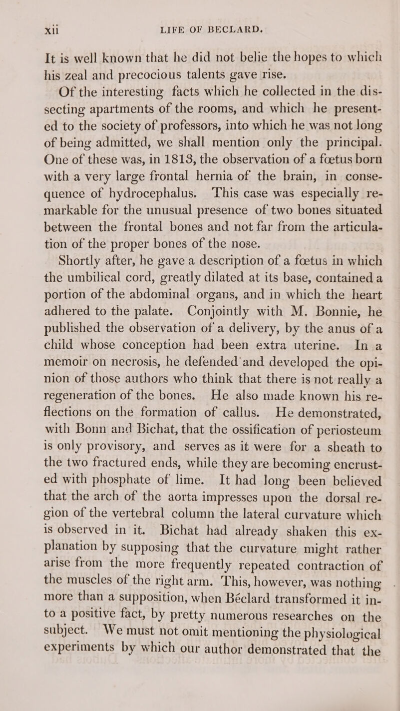 It is well known that he did not belie the hopes to which his zeal and precocious talents gave rise. Of the interesting facts which he collected in the dis- secting apartments of the rooms, and which he present- ed to the society of professors, into which he was not Jong of being admitted, we shall mention only the principal. One of these was, in 1813, the observation of a foetus born with a very large frontal hernia of the brain, in conse- quence of hydrocephalus. This case was especially re- markable for the unusual presence of two bones situated between the frontal bones and not far from the articula- tion of the proper bones of the nose. | Shortly after, he gave a description of a fœtus in which the umbilical cord, greatly dilated at its base, contained a portion of the abdominal organs, and in which the heart adhered to the palate. Conjointly with M. Bonnie, he published the observation of a delivery, by the anus of a child whose conception had been extra uterine. In a memoir on necrosis, he defended and developed the opi- nion of those authors who think that there is not really a regeneration of the bones. He also made known his re- flections on the formation of cailus. He demonstrated, with Bonn and Bichat, that the ossification of periosteum is only provisory, and serves as it were for a sheath to the two fractured ends, while they are becoming encrust- ed with phosphate of lime. It had long been believed that the arch of the aorta impresses upon the dorsal re- gion of the vertebral column the lateral curvature which is observed in it. Bichat had already shaken this ex- planation by supposing that the curvature might rather arise from the more frequently repeated contraction of the muscles of the right arm. This, however, was nothing more than a supposition, when Béclard transformed it in- to a positive fact, by pretty numerous researches on the subject. We must not omit mentioning the physiological experiments by which our author demonstrated that the