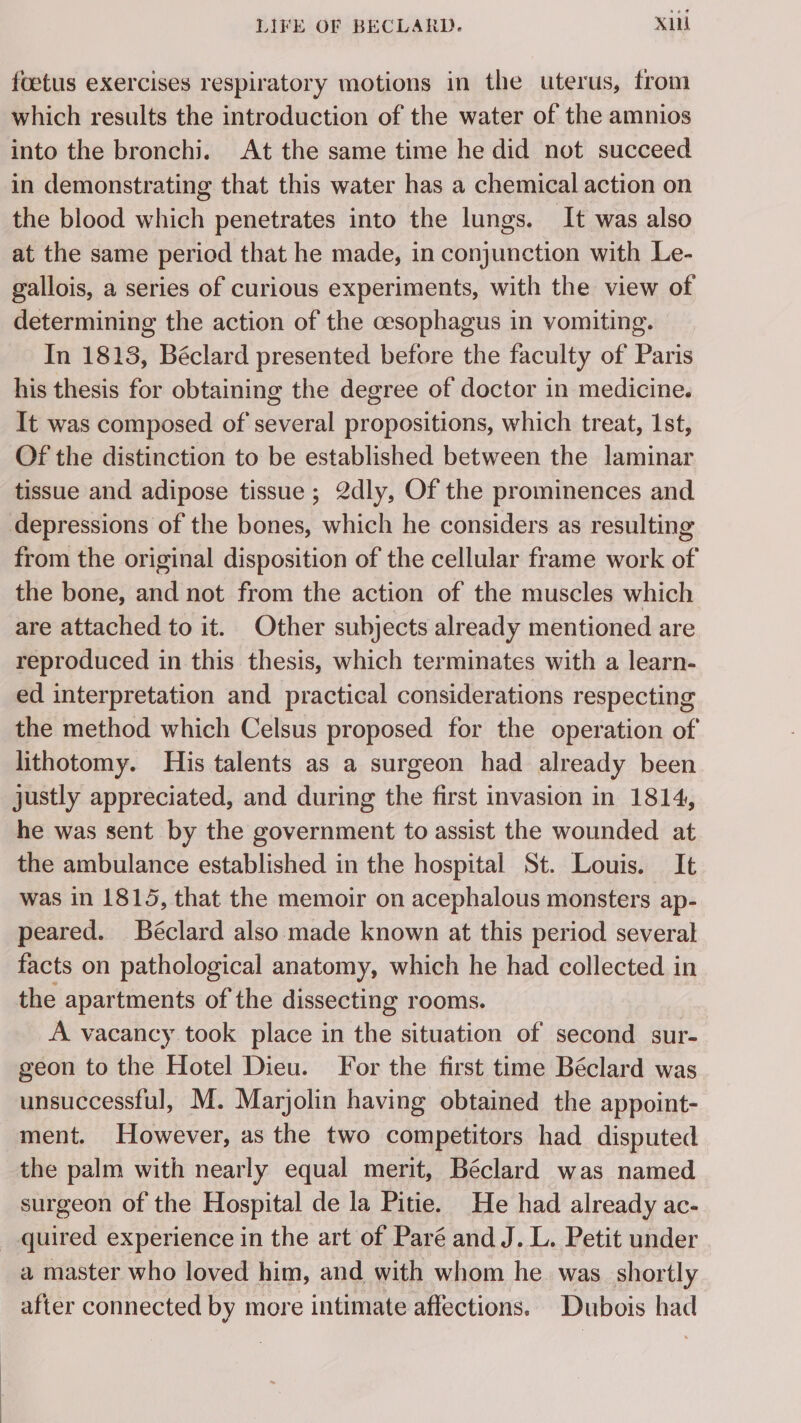 foetus exercises respiratory motions in the uterus, from which results the introduction of the water of the amnios into the bronchi. At the same time he did not succeed in demonstrating that this water has a chemical action on the blood which penetrates into the lungs. It was also at the same period that he made, in conjunction with Le- gallois, a series of curious experiments, with the view of determining the action of the cesophagus in vomiting. In 1813, Béclard presented before the faculty of Paris his thesis for obtaining the degree of doctor in medicine. It was composed of several propositions, which treat, 1st, Of the distinction to be established between the laminar tissue and adipose tissue ; 2dly, Of the prominences and from the original disposition of the cellular frame work of the bone, and not from the action of the muscles which are attached to it. Other subjects already mentioned are reproduced in this thesis, which terminates with a learn- ed interpretation and practical considerations respecting the method which Celsus proposed for the operation of lithotomy. His talents as a surgeon had already been justly appreciated, and during the first invasion in 1814, he was sent by the government to assist the wounded at the ambulance established in the hospital St. Louis. It was in 1815, that the memoir on acephalous monsters ap- peared. Béclard also made known at this period several facts on pathological anatomy, which he had collected in the apartments of the dissecting rooms. A vacancy took place in the situation of second sur- geon to the Hotel Dieu. For the first time Béclard was unsuccessful, M. Marjolin having obtained the appoint- ment. However, as the two competitors had disputed the palm with nearly equal merit, Béclard was named surgeon of the Hospital de la Pitie. He had already ac- quired experience in the art of Paré and J. L. Petit under a master who loved him, and with whom he was shortly after connected by more intimate affections. Dubois had