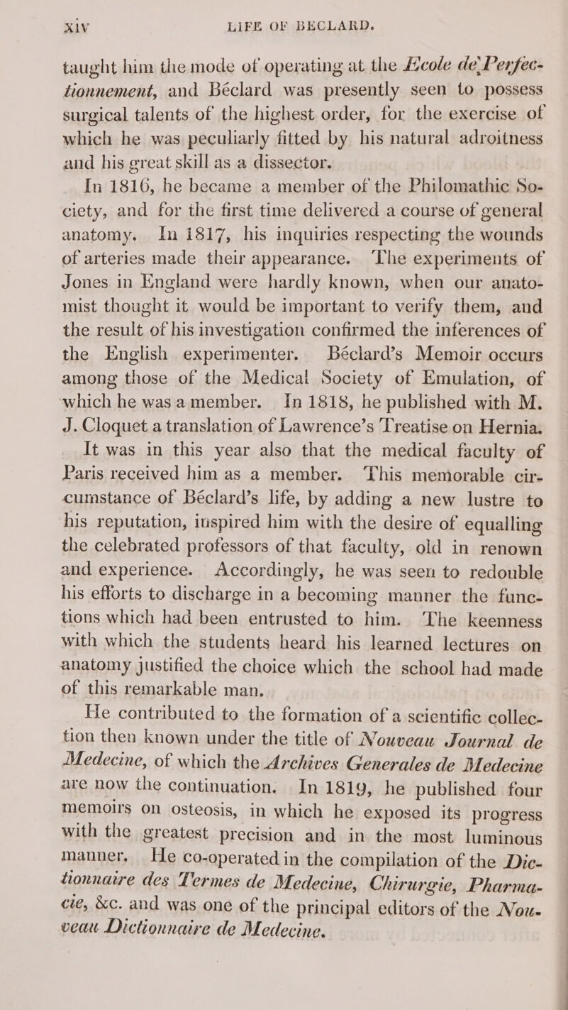 taught him the mode of operating at the Æcole de Perfec- tionnement, and Béclard was presently seen to possess surgical talents of the highest order, for the exercise of which he was peculiarly fitted by his natural adroitness and his great skill as a dissector. In 1816, he became a member of the Philomathic So- ciety, and for the first time delivered a course of general anatomy. In 1817, his inquiries respecting the wounds of arteries made their appearance. The experiments of Jones in England were hardly known, when our anato- mist thought it would be important to verify them, and the result of his investigation confirmed the inferences of the English experimenter. Béclard’s Memoir occurs among those of the Medical Society of Emulation, of which he was a member. In 1818, he published with M. J. Cloquet a translation of Lawrence’s Treatise on Hernia. It was in this year also that the medical faculty of Paris received him as a member. ‘This memorable cir- cumstance of Béclard’s life, by adding a new lustre to his reputation, inspired him with the desire of equalling the celebrated professors of that faculty, old in renown and experience. Accordingly, he was seen to redouble his efforts to discharge in a becoming manner the func- tions which had been entrusted to him. ‘The keenness with which the students heard his learned lectures on anatomy justified the choice which the school had made of this remarkable man. He contributed to the formation of a scientific collec- tion then known under the title of Nouveau Journal de Medecine, of which the Archives Generales de Medecine are now the continuation. In 1819, he published four memoirs on osteosis, in which he exposed its progress with the greatest precision and in the most luminous manner He co-operated in the compilation of the Dic- tionnaire des Termes de Medecine, Chirurgie, Pharma- cie, &amp;c. and was one of the principal editors of the Nou- veau Dictionnaire de Medecine.