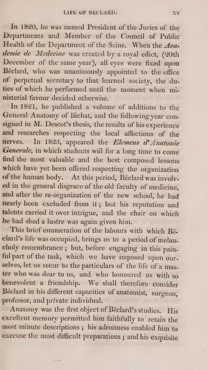 In 1820, he was named President of the Juries of the Departments and Member of the Council of Public Health of the Department of the Seine. When the Aca- demie de Medecine was created by a royal edict, (20th December of the same year), all eyes were fixed upon Béclard, who was unanimously appointed to the office of perpetual secretary to that learned society, the du- ties of which he performed until the moment when mi- nisterial favour decided otherwise. In 1821, he published a volume of additions to the General Anatomy of Bichat, and the following year con- signed in M. Descot’s thesis, the results of his experience and researches respecting the local affections of the nerves. In 1823, appeared the Ælemens d’ Anatomie Generale, in which students will for a long time to come find the most valuable and the best composed lessons which have yet been offered respecting the organization of the human body. At this period, Béclard was involv- ed in the general disgrace of the old faculty of medicine, and after the re-organization of the new school, he had nearly been excluded from it; but his reputation and talents carried it over intrigue, and the chair on which he had shed a lustre was again given him. This brief enumeration of the labours with which Bé- clard’s life was occupied, brings us to a period of melan- choly remembrance ; but, before engaging in this pain- ful part of the task, which we have imposed upon our- selves, let us recur to the particulars of the life of a mas. ter who was dear to us, and who honoured us with so benevolent a friendship. We shall therefore consider Béclard in his different capacities of anatomist, surgeon, professor, and private individual. | Anatomy was the first object of Béclard’s studies. His excellent memory permitted him faithfully to retain the most minute descriptions ; his adroitness enabled him to execute the most difficult preparations ; and his exquisite