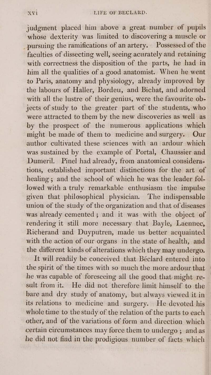 judgment placed him above a great number of pupils whose dexterity was limited to discovering a muscle or _pursuing the ramifications of an artery. Possessed of the faculties of dissecting well, seeing acurately and retaining with correctness the disposition of the parts, he had in him all the qualities of a good anatomist. When he went to Paris, anatomy and physiology, already improved by the labours of Haller, Bordeu, and Bichat, and adorned with all the lustre of their genius, were the favourite ob- jects of study to the greater part of the students, who were attracted to them by the new discoveries as well as by the prospect of the numerous applications which might be made of them to medicine and surgery. Our author cultivated these sciences with an ardour which was sustained by the example of Portal, Chaussier and Dumeril. Pinel had already, from anatomical considera- tions, established important distinctions for the art of healing ; and the school of which he was the leader fol- lowed with a truly remarkable enthusiasm the impulse given that philesophical physician. The indispensable union of the study of the organization and that of diseases was already cemented ; and it was with the object of rendering it still more necessary that Bayle, Laennec, Richerand and Duyputren, made us better acquainted with the action of our organs in the state of health, and the different kinds of alterations which they may undergo. It will readily be conceived that Béclard entered into the spirit of the times with so much the more ardour that he was capable of foreseeing all the good that might re- sult from it. He did not therefore limit himself to the bare and dry study of anatomy, but always viewed it in its relations to medicine and surgery. He devoted his whole time to the study of the relation of the parts to each other, and of the variations of form and direction which certain circumstances may force them to undergo ; and as he did not find in the prodigious number of facts which