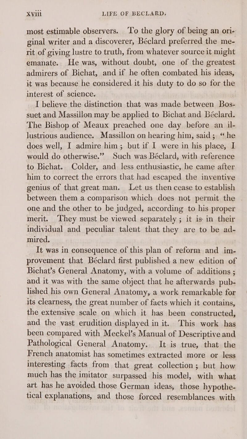 most estimable observers. To the glory of being an ori- ginal writer and a discoverer, Béclard preferred the me- rit of giving lustre to truth, from whatever source it might emanate. He was, without doubt, one of the greatest admirers of Bichat, and if he often combated his ideas, it was because he considered it his duty to do so for the interest of science. I believe the distinction that was made between Bos- suet and Massillon may be applied to Bichat and Béclard. The Bishop of Meaux preached one day before an il- lustrious audience. Massillon on hearing him, said; “he does well, I admire him; but if I were in his place, I would do otherwise.” Such was Béclard, with reference to Bichat. Colder, and less enthusiastic, he came after him to correct the errors that had escaped the inventive genius of that great man. Let us then cease to establish between them a comparison which does not permit the one and the other to be judged, according to his proper merit. They must be viewed separately ; it is in their individual and peculiar talent that they are to be ad- mired. It was in consequence of this plan of reform and im- provement that Béclard first published a new edition of Bichat’s General Anatomy, with a volume of additions ; and it was with the same object that he afterwards pub- lished his own General Anatomy, a work remarkable for its clearness, the great number of facts which it contains, the extensive scale on which it has been constructed, and the vast erudition displayed in it. This work has been compared with Meckel’s Manual of Descriptive and Pathological General Anatomy. It is true, that the French anatomist has sometimes extracted more or less interesting facts from that great collection; but how much has the imitator surpassed his model, with what art has he avoided those German ideas, those hypothe- tical explanations, and those forced resemblances with