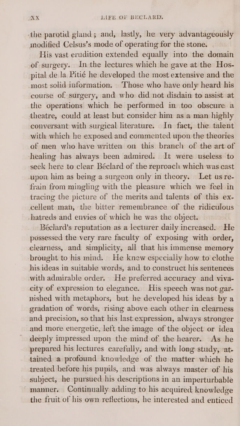 the parotid gland; and, lastly, he very advantageously modified Celsus’s mode of operating for the stone. His vast erudition extended equally into the domain of surgery. In the lectures which he gave at the Hos- pital de la Pitié he developed the most extensive and the most solid information. Those who have only heard his course of surgery, and who did not disdain to assist. at the operations which he performed in too obscure a theatre, could at least but consider him as a man highly conversant with surgical literature. In fact, the talent with which he exposed and commented upon the theories of men who have written on this branch of the art of healing has always been admired. It were useless to seek here to clear Béclard of the reproach which was cast upon him as being a surgeon only in theory. Let us re- frain from mingling with the pleasure which we feel in tracing the picture of the merits and talents of this ex- cellent man, the bitter remembrance of the ridiculous -hatreds and envies of which he was the object. Béclard’s reputation as a lecturer daily increased. He possessed the very rare faculty of exposing with order, clearness, and simplicity, all that his immense memory brought to his mind. He knew especially how to clothe his ideas in suitable werds, and to construct his sentences with admirable order. He preferred accuracy and viva- city of expression to elegance. His speech was not gar- nished with metaphors, but he developed his ideas by a gradation of words, rising above each other in clearness and precision, so that his last expression, always stronger _and more energetic, left the image of the object or idea deeply impressed upon the mind of the hearer. As he prepared his lectures carefully, and with long study, -at- tained a profound knowledge of the matter which he treated before his pupils, and was always master of his subject, he pursued his descriptions in an imperturbable manner. Continually adding to his acquired: knowledge the fruit of his own Nine he interested and net